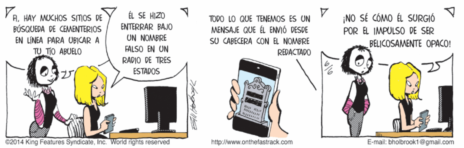 Telephone OCR: ÉL SE HIZO 'AHAY MUCHOS SITOS DE BÚSQUEDA DE CEMENTERIOS ¡NO SÉ CÓMO ÉL SURGIÓ POR EL IMPULSO DE SER TODO LO QUE TENEMOS ES UN ENTERRAR BAJO UN NOMBRE FALSO EN UN MENSAJE QUE ÉL ENVIÓ DESDE SU CABECERA CON EL NOMBRE EN LÍNEA PARA UBICAR A BELICOSAMENTE OPACO! TUTIO ABUELO REDACTADO RADIO DE TRES ESTADOS @2014 King Features SyndicateInc. World rights reserved http://www.onthefastrack.com E-mail: bholbroak1@gmail.com ? ÉL SE HIZO 'AHAY MUCHOS SITOS DE BÚSQUEDA DE CEMENTERIOS ¡NO SÉ CÓMO ÉL SURGIÓ POR EL IMPULSO DE SER TODO LO QUE TENEMOS ES UN ENTERRAR BAJO UN NOMBRE FALSO EN UN MENSAJE QUE ÉL ENVIÓ DESDE SU CABECERA CON EL NOMBRE EN LÍNEA PARA UBICAR A BELICOSAMENTE OPACO! TUTIO ABUELO REDACTADO RADIO DE TRES ESTADOS @2014 King Features SyndicateInc. World rights reserved http://www.onthefastrack.com E-mail: bholbroak1@gmail.com ?