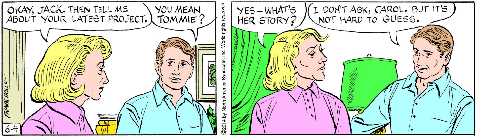 Cartoon OCR: OKAYJACK. THEN TELL ME ABOUT YOUR LATEST PROJECT. TOMMIE ? YES - WHAT'S HER STORY? I DONT ASKCAROL. BUT IT'S NOT HARD TO GUESS. YOU MEAN 6-4 1T08 XM ©2014 by North America SyndicateInc. World rights reserved. OKAYJACK. THEN TELL ME ABOUT YOUR LATEST PROJECT. TOMMIE ? YES - WHAT'S HER STORY? I DONT ASKCAROL. BUT IT'S NOT HARD TO GUESS. YOU MEAN 6-4 1T08 XM ©2014 by North America SyndicateInc. World rights reserved.