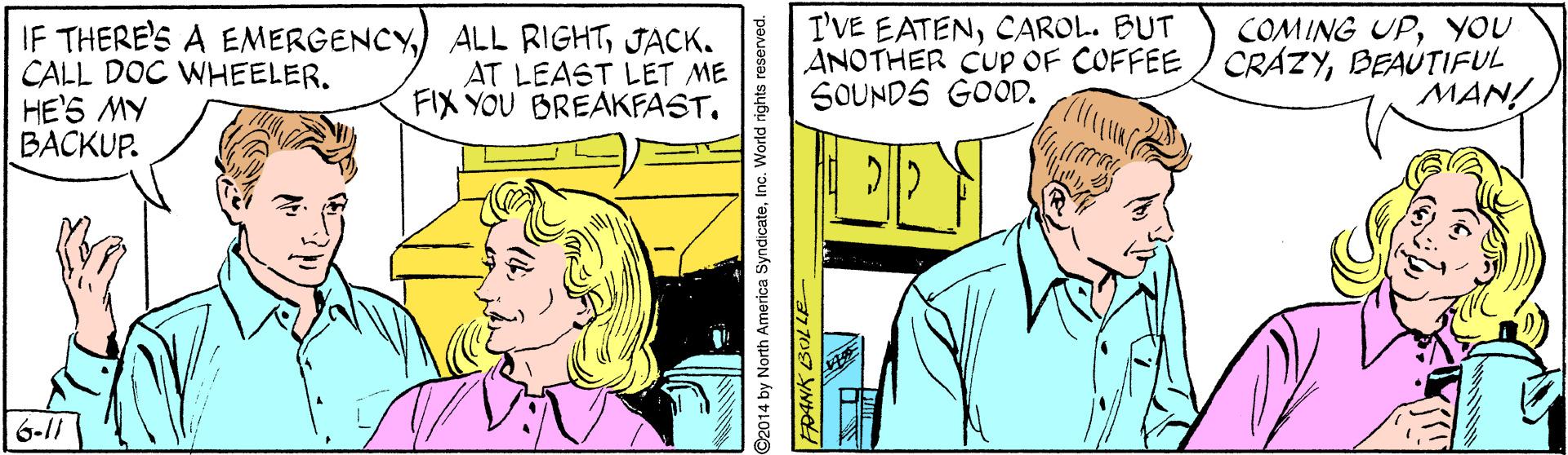Mammal OCR: I'VE EATENCAROL. BUT ANOTHER CUP OF COFFEE/ CRÁZYBEAÚTIFUL SOUNDS GOOD. COMING UPYOU IF THERE'S A EMERGENCYJACK. CALL DOC WHEELER. HE'S MY BACKUP. AT LEAST LET ME FIX YOU BREAKFAST. MAN! 6-/ G2014 by North America SyndicateInc. World rights reserved. 77 707 YND I'VE EATENCAROL. BUT ANOTHER CUP OF COFFEE/ CRÁZYBEAÚTIFUL SOUNDS GOOD. COMING UPYOU IF THERE'S A EMERGENCY) ALL RIGHTJACK. CALL DOC WHEELER. HE'S MY BACKUP. AT LEAST LET ME FIX YOU BREAKFAST. MAN! 6-/ G2014 by North America SyndicateInc. World rights reserved. 77 707 YND