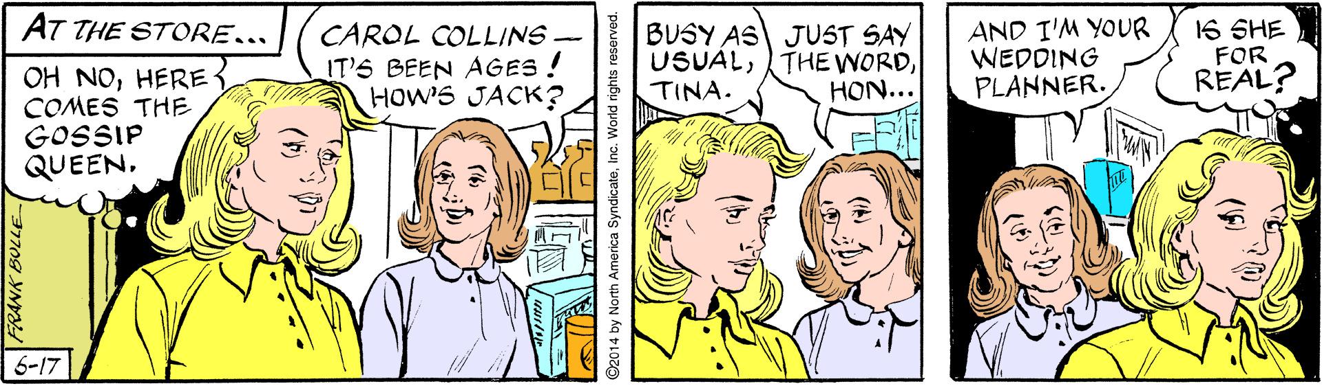 Jaw OCR: AT THE STORE... CAROL COLLINS - IT'S BEEN AGES ! HOW'S JACK? BUSY AS JUST SAY USUALTINA. AND I'M YOUR WEDDING PLANNER. 16 SHE FOR REAL? OH NOHERE COMES THE GOSSIP QUEENHON... 6-17 1709 Y ©2014 by North America SyndicateInc. World rights reserved. AT THE STORE... CAROL COLLINS - IT'S BEEN AGES ! HOW'S JACK? BUSY AS JUST SAY USUALTHE WORDTINA. AND I'M YOUR WEDDING PLANNER. 16 SHE FOR REAL? OH NOHERE COMES THE GOSSIP QUEENHON... 6-17 1709 Y ©2014 by North America SyndicateInc. World rights reserved.