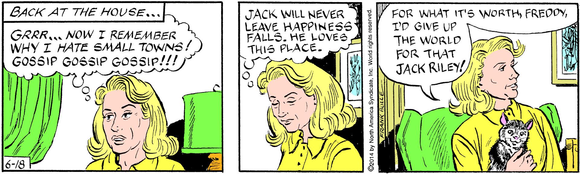 Organism OCR: BACK AT THE HOUSE... GRRR. NOW I REMEMBER WHY I HATE SMALL TOWNS! GOSSIP GOSSIP GOSSIP!!! JACK WILL NEVER LEAVE HAPPINESS FALLS. HE LOVES THIS PLACE. FOR WHAT IT'S WORTHI'D GIVE UP THE WORLD FOR THAT JACK RILEY! 6-18 O2014 by North America SyndicateInc. World rights reserved. FRANK ACLLE BACK AT THE HOUSE... GRRR. NOW I REMEMBER WHY I HATE SMALL TOWNS! GOSSIP GOSSIP GOSSIP!!! JACK WILL NEVER LEAVE HAPPINESS FALLS. HE LOVES THIS PLACE. FOR WHAT IT'S WORTHI'D GIVE UP THE WORLD FOR THAT JACK RILEY! 6-18 O2014 by North America SyndicateInc. World rights reserved. FRANK ACLLE