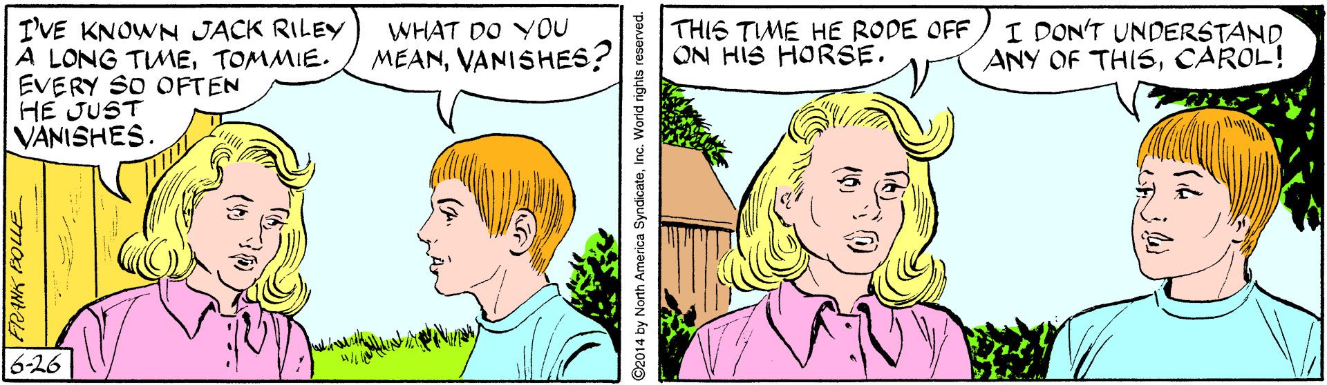 Sharing OCR: WHAT DO YOU MEANVANISHES? I'VE KNOWN JACK RILEY A LONG TIMETOMMIE. EVERY SO OFTEN HE JUST [VANISHES. THIS TIME HE RODE OFF ON HIS HORSE. I DON'T UNDERSTAND ANY OF THISCAROL! 6-26 O2014 by North America SyndicateInc. World rights reserved. WHAT DO YOU MEANVANISHES? I'VE KNOWN JACK RILEY A LONG TIMETOMMIE. EVERY SO OFTEN HE JUST [VANISHES. THIS TIME HE RODE OFF ON HIS HORSE. I DON'T UNDERSTAND ANY OF THISCAROL! 6-26 O2014 by North America SyndicateInc. World rights reserved.