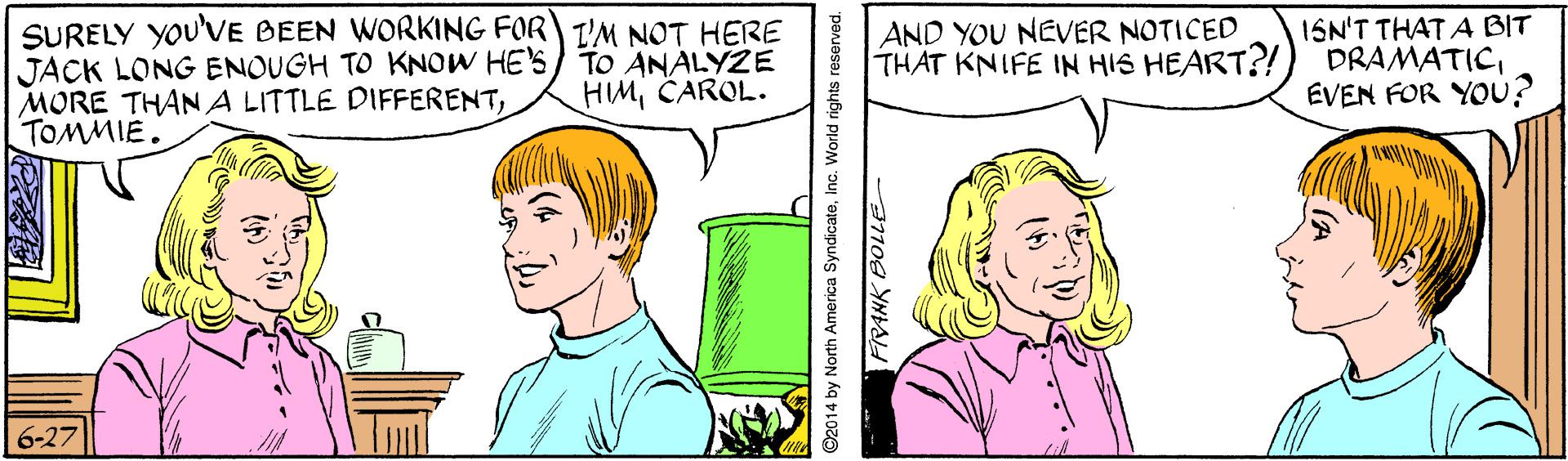 Sharing OCR: SURELY YOU'VE BEEN WORKING FOR I'M NOT HERE JACK LONG ENOUGH TO KNOW HE'S) TO ANALYZE MORE THANA LITTLE DIFFERENTTOMMIE. ISN'T THAT A BIT DRAMATICEVEN FOR YOU? AND YOU NEVER NOTICED THAT KNIFE IN HIS HEART?! HMCAROL. 6-27 ©2014 by North América SyndicateInc. World rights reserved. PRANK BOLLE SURELY YOU'VE BEEN WORKING FOR I'M NOT HERE JACK LONG ENOUGH TO KNOW HE'S) TO ANALYZE MORE THANA LITTLE DIFFERENTTOMMIE. ISN'T THAT A BIT DRAMATICEVEN FOR YOU? AND YOU NEVER NOTICED THAT KNIFE IN HIS HEART?! HMCAROL. 6-27 ©2014 by North América SyndicateInc. World rights reserved. PRANK BOLLE