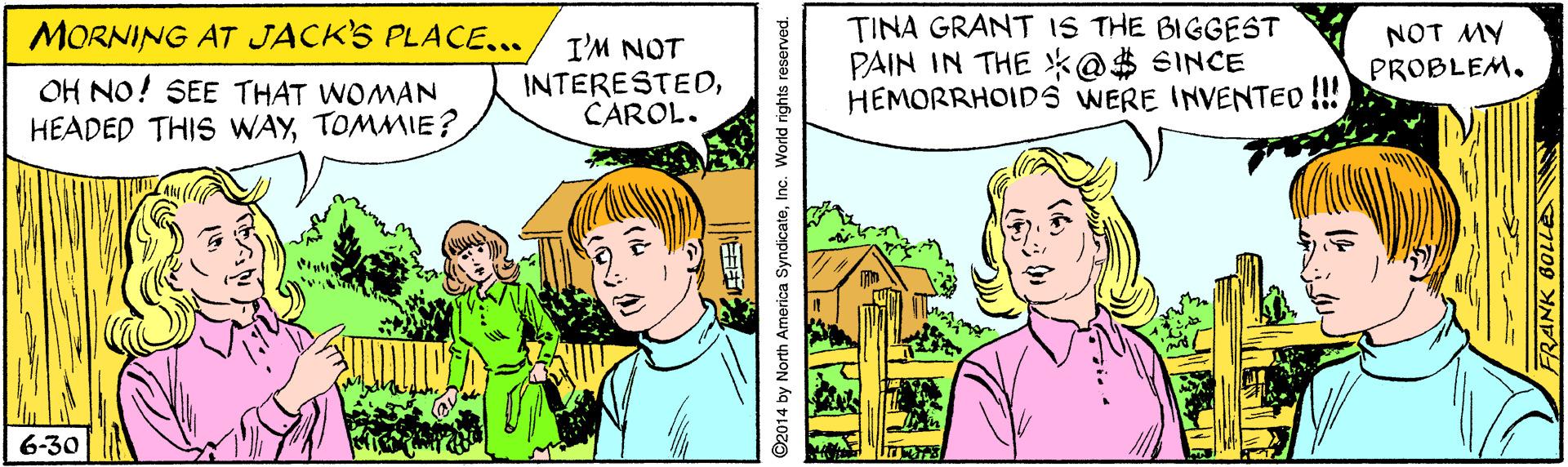 Fictional character OCR: TINA GRANT IS THE BIGGEST PAIN IN THE *@$ SINCE HEMORRHOIDS WERE INVENTED!! NOT MY PROBLEM. MORNING AT JACK'S PLACE... OH NO! SEE THAT WOMAN HEADED THIS WAYTOMMIE? I'M NOT INTERESTEDCAROL. 6-30 ©2014 by North America SyndicateInc. World rights reserved. TINA GRANT IS THE BIGGEST PAIN IN THE *@$ SINCE HEMORRHOIDS WERE INVENTED!! NOT MY PROBLEM. MORNING AT JACK'S PLACE... OH NO! SEE THAT WOMAN HEADED THIS WAYTOMMIE? I'M NOT INTERESTEDCAROL. 6-30 ©2014 by North America SyndicateInc. World rights reserved.