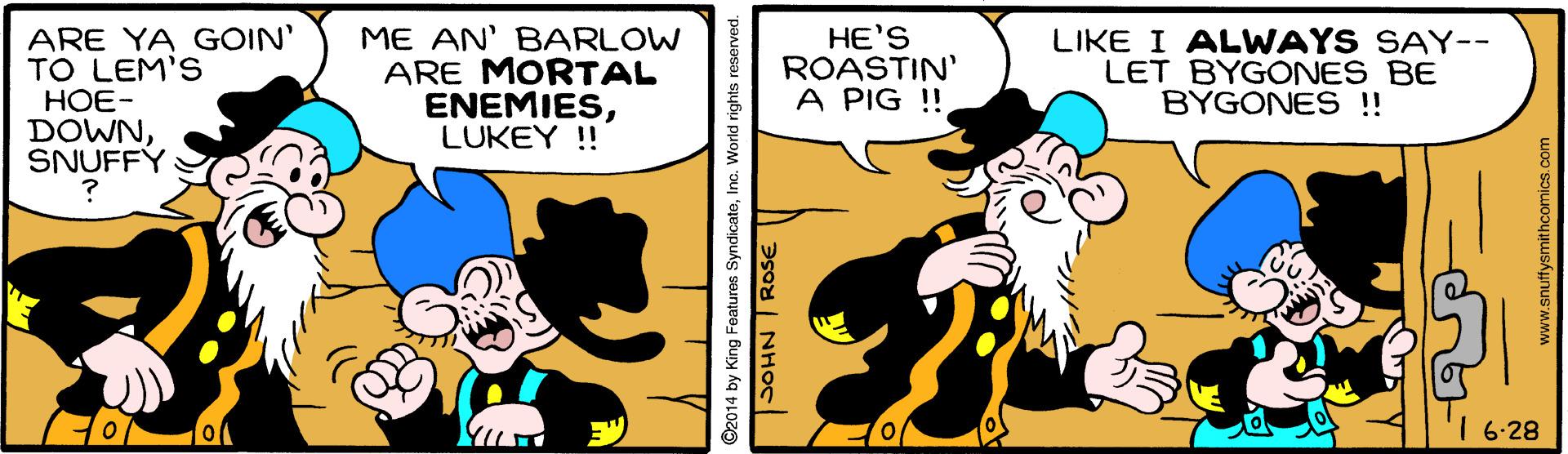 Happy OCR: ARE YA GOIN' TO LEM'S HOE- DOWNSNUFFÝ ME AN' BARLOW ARE MORTAL ENEMIESLUKEY ! HE'S ROASTIN' A PIG !! LIKE I ALWAYS SAY-- LET BYGONES BE BYGONES !! I 6-28 ©2014 by King Features SyndicateInc. World rights SOHN ROSE ARE YA GOIN' TO LEM'S HOE- DOWNSNUFFÝ ME AN' BARLOW ARE MORTAL ENEMIESLUKEY ! HE'S ROASTIN' A PIG !! LIKE I ALWAYS SAY-- LET BYGONES BE BYGONES !! I 6-28 ©2014 by King Features SyndicateInc. World rights SOHN ROSE