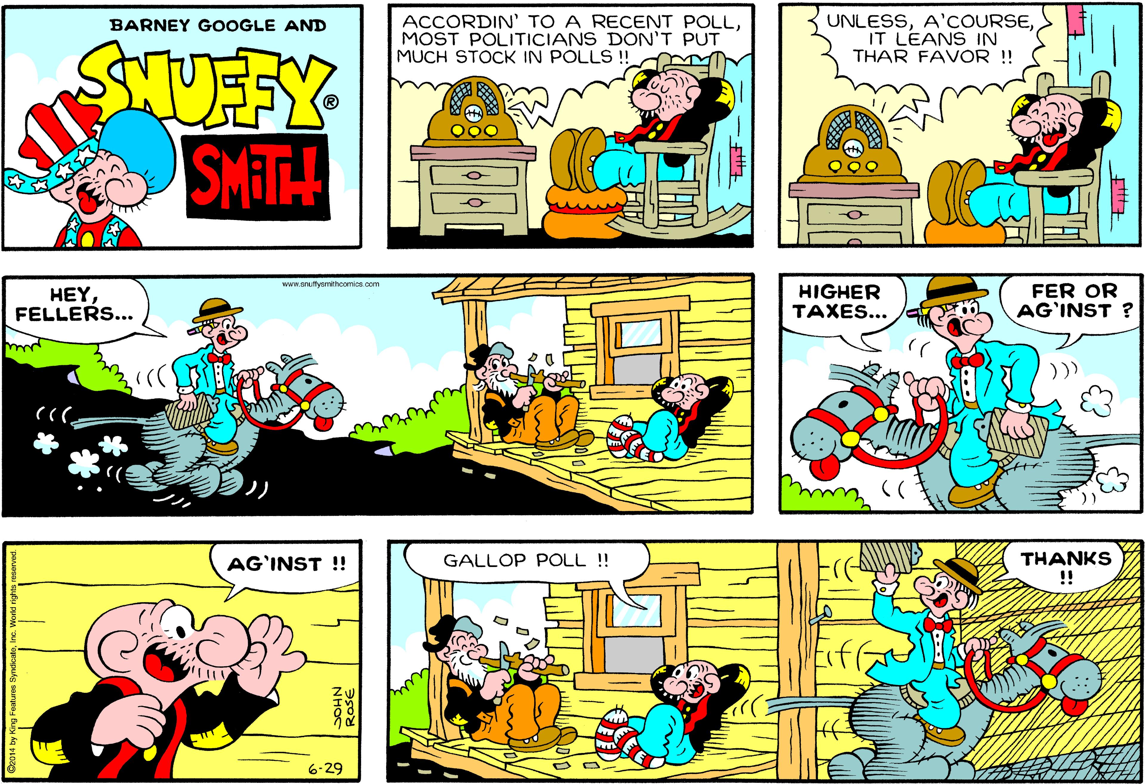 Organism OCR: ACCORDIN' TO A RECENT POLLMOST POLITICIANS DON'T PUT MUCH STOCK IN POLLS !! UNLESSIT LEANS IN THAR FAVOR !! BARNEY GOOGLE AND STUFFY SMIT www.anuffyemithcomics.com HEY FELLERS... HIGHER TAXES... FER OR AG'INST ? THANKS !! AG`INST !! GALLOP POLL !! 6-29 ACCORDIN' TO A RECENT POLLMOST POLITICIANS DON'T PUT MUCH STOCK IN POLLS !! UNLESSIT LEANS IN THAR FAVOR !! BARNEY GOOGLE AND STUFFY SMIT www.anuffyemithcomics.com HEY FELLERS... HIGHER TAXES... FER OR AG'INST ? THANKS !! AG`INST !! GALLOP POLL !! 6-29