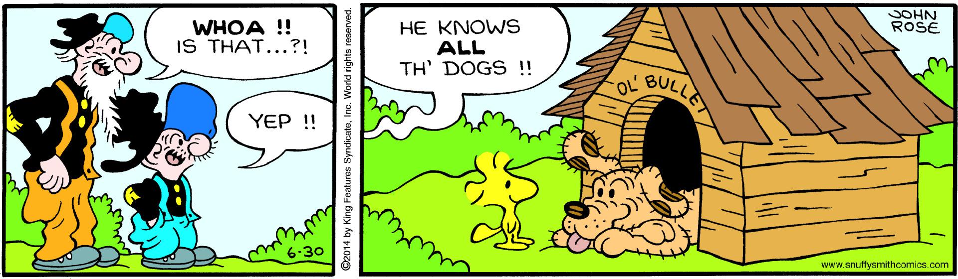 Slope OCR: SOHN ROSE WHOA ! IS THAT...?! HE KNOWS ALL TH' DOGS !! OL' BULLET YEP !! 6.30 www.snuffysmithcomics.com ©2014 by King Features SyndicateInc. World rights reserved. SOHN ROSE WHOA ! IS THAT...?! HE KNOWS ALL TH' DOGS !! OL' BULLET YEP !! 6.30 www.snuffysmithcomics.com ©2014 by King Features SyndicateInc. World rights reserved.