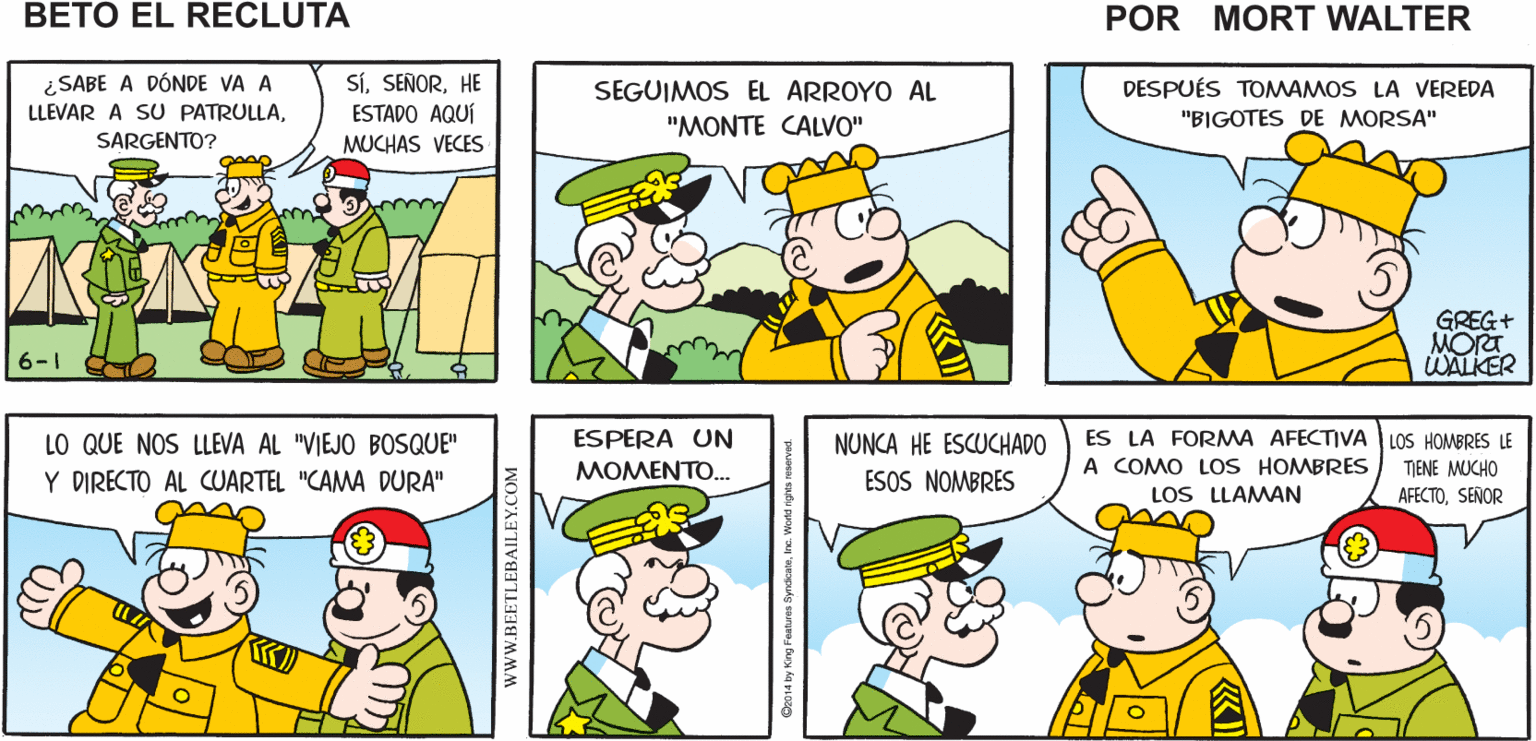 Yellow OCR: ¿LISTO PARA RECONOCER EL ÁREASARGENTO? SÍSEÑOR NO NECESITO UN MAPA SEÑOR VEAMOS SU Mort Walker's MAPA beto el recluta ¿SABE A DÓNDE VA A LLEVAR A SU PATRULLASARGENTO? SÍHE ESTADO AQUÍ DESPUÉS TOMWAMOS LA VEREDA "BIGOTES DE MORSA" SEGUIMOS EL ARROYO AL "MONTE CALVO" MUCHAS VECES GREG+ MORT WALKER 6-1 O LO QUE NOS LLEVA AL "VIEJO BOSQUE" Y DIRECTO AL CUARTEL "CAMA DURA" LOS HOMBRES LE ESPERA UN MOMENTO. ES LA FORMA AFECTIVA A COMO LoS HOMBRES LOS LLAMAN NUNCA HE ESCUCHADO TIENE MUCHO ESOS NOMBRES AFECTOSEÑOR wWW.BEETLEBAILEY.COM ¿LISTO PARA RECONOCER EL ÁREASARGENTO? SÍSEÑOR NO NECESITO UN MAPA SEÑOR VEAMOS SU Mort Walker's MAPA beto el recluta ¿SABE A DÓNDE VA A LLEVAR A SU PATRULLASARGENTO? SÍHE ESTADO AQUÍ DESPUÉS TOMWAMOS LA VEREDA "BIGOTES DE MORSA" SEGUIMOS EL ARROYO AL "MONTE CALVO" MUCHAS VECES GREG+ MORT WALKER 6-1 O LO QUE NOS LLEVA AL "VIEJO BOSQUE" Y DIRECTO AL CUARTEL "CAMA DURA" LOS HOMBRES LE ESPERA UN MOMENTO. ES LA FORMA AFECTIVA A COMO LoS HOMBRES LOS LLAMAN NUNCA HE ESCUCHADO TIENE MUCHO ESOS NOMBRES AFECTOSEÑOR wWW.BEETLEBAILEY.COM