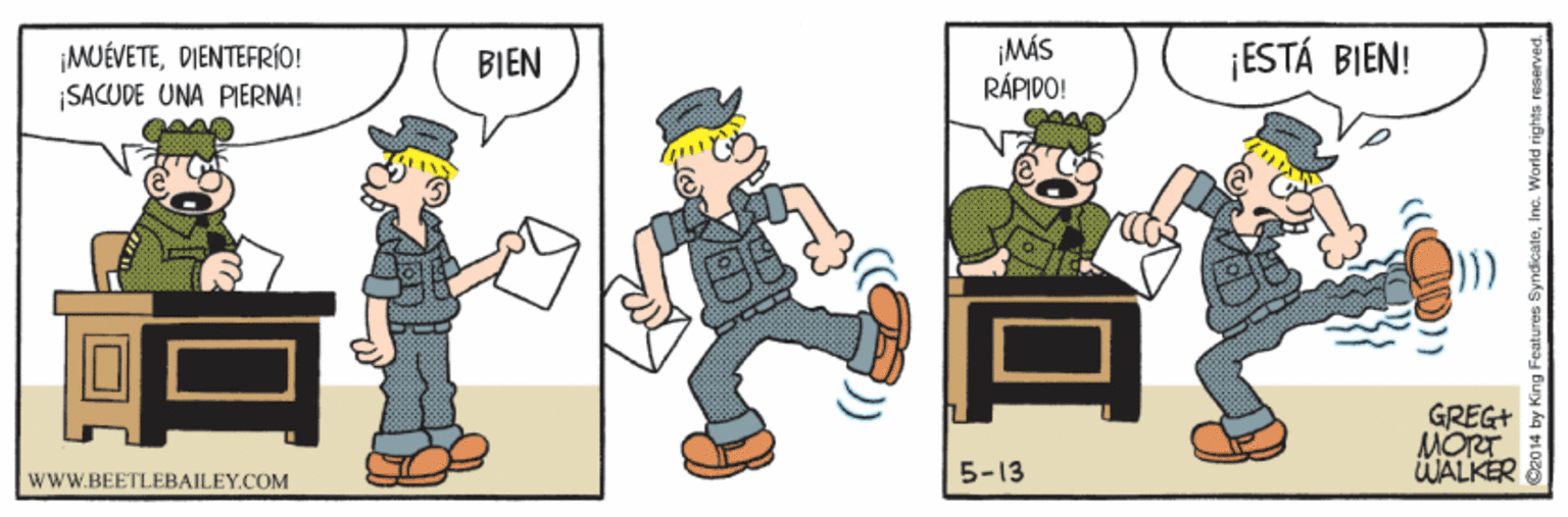 Humour OCR: ¡MUÉVETEDIENTEFRÍO! |SACUDE UNA PIERNA! MÁS RÁPIDO! ¡ESTÁ BIEN! BIEN GREG+ MORT WALKER 5-13 wwW.BEETLEBAILEY.COM ¡MUÉVETEDIENTEFRÍO! |SACUDE UNA PIERNA! MÁS RÁPIDO! ¡ESTÁ BIEN! BIEN GREG+ MORT WALKER 5-13 wwW.BEETLEBAILEY.COM