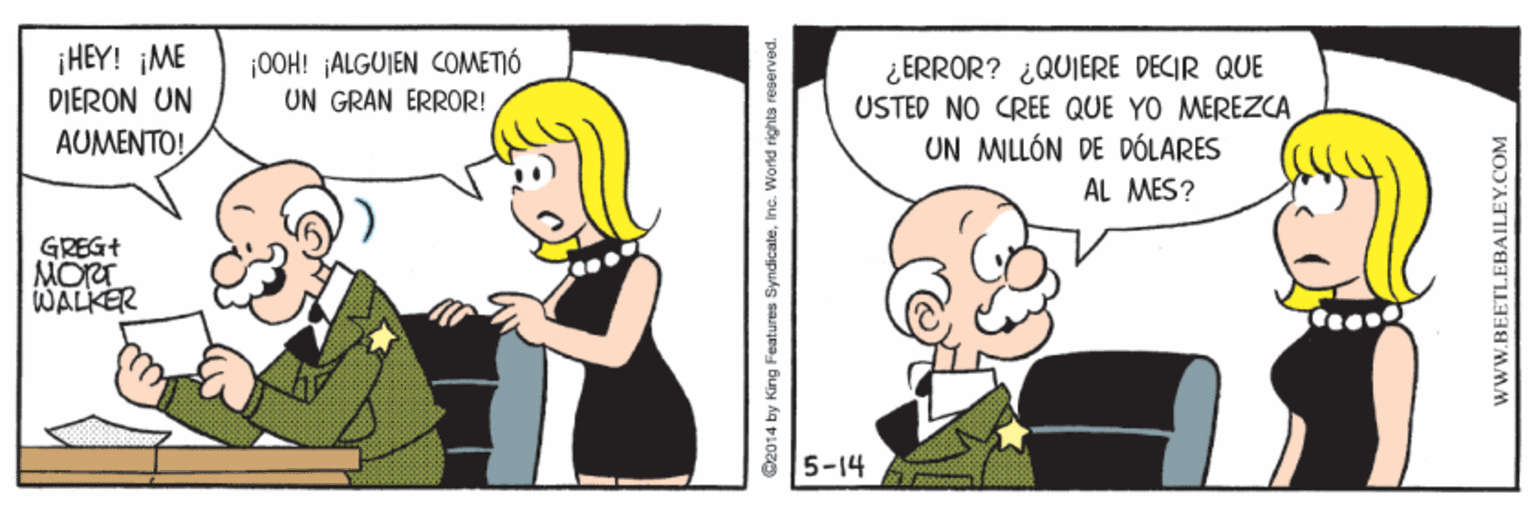 Organism OCR: ¡HEY! ¡ME DIERON UN AUMENTO! ¡00H! ¡ALGUIEN COMETIÓ UN GRAN ERROR! ¿ ERROR? ¿QUIERE DECIR QUE USTED NO CREE QUE YO MEREZCA UN MILLÓN DE DÓLARES AL MES? GREG+ MORT WALKER 5-14 Oe014 by King Features SyndicaleInc. World rights reserved. www.BEETLEBAILEY.COM ¡HEY! ¡ME DIERON UN AUMENTO! ¡00H! ¡ALGUIEN COMETIÓ UN GRAN ERROR! ¿ ERROR? ¿QUIERE DECIR QUE USTED NO CREE QUE YO MEREZCA UN MILLÓN DE DÓLARES AL MES? GREG+ MORT WALKER 5-14 Oe014 by King Features SyndicaleInc. World rights reserved. www.BEETLEBAILEY.COM