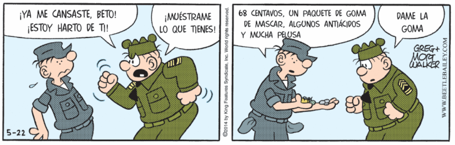 Font OCR: ¡YA ME CANSASTEBETO! ¡ESTOY HARTO DE TI! ¡MUÉSTRAME LO QUE TIENES! 68 CENTAVOSUN PAQUETE DE GOMA DE MASCARALGUNOS ANTJÁCIDOS Y MUCHA PELUSA DAME LA GOMA GREG+ WALKER 5-22 O2014 by King Features SyndicateInc. «? wwW.BEETLEBAILEY.COM ¡YA ME CANSASTEBETO! ¡ESTOY HARTO DE TI! ¡MUÉSTRAME LO QUE TIENES! 68 CENTAVOSUN PAQUETE DE GOMA DE MASCARALGUNOS ANTJÁCIDOS Y MUCHA PELUSA DAME LA GOMA GREG+ WALKER 5-22 O2014 by King Features SyndicateInc. « ? wwW.BEETLEBAILEY.COM