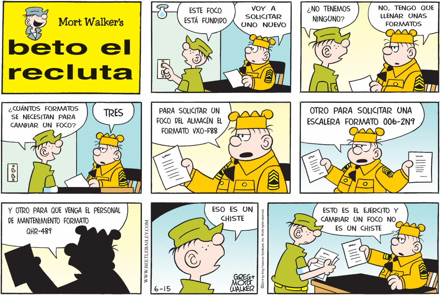Organism OCR: ESTE FOCO ESTÁ FUNDIDO VOY ? SOLICITAR UNO NUEVO ¿NO TENEMOS NINGUNO? NOTENGO QUE LLENAR UNAS FORMATOS Mort Walker's beto el recluta ¿CUÁNTOS FORMATOS SE NECESITAN PARA CAMBIAR UN FOCO? TRES PARA SOLICITAR UN OTRO PARA SOLICITAR UNA FOCO DEL ALMACÉN EL ESCALERA FORMATO 006-2N9 FORMATO VXO-F88 Y OTRO PARA QUE VENGA EL PERSONAL ESO ES UN ESTO ES EL EJERCITO Y CHISTE CAMBIAR UN FOCO NOES UN CHISTE DE MANTENIMENTO FORMATO QHR-489 GREG+ MOT WALKER 6-15 wwW.BEETLEBAILEY.COM ESTE FOCO ESTÁ FUNDIDO VOY ? SOLICITAR UNO NUEVO ¿NO TENEMOS NINGUNO? NOTENGO QUE LLENAR UNAS FORMATOS Mort Walker's beto el recluta ¿CUÁNTOS FORMATOS SE NECESITAN PARA CAMBIAR UN FOCO? TRES PARA SOLICITAR UN OTRO PARA SOLICITAR UNA FOCO DEL ALMACÉN EL ESCALERA FORMATO 006-2N9 FORMATO VXO-F88 Y OTRO PARA QUE VENGA EL PERSONAL ESO ES UN ESTO ES EL EJERCITO Y CHISTE CAMBIAR UN FOCO NOES UN CHISTE DE MANTENIMENTO FORMATO QHR-489 GREG+ MOT WALKER 6-15 wwW.BEETLEBAILEY.COM