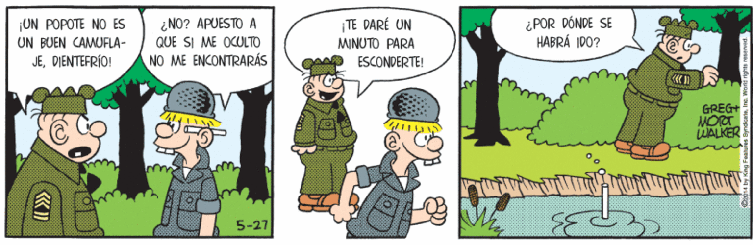 People OCR: UN POPOTE NO ES UN BUEN CAMUFLA- JEDIENTEFRÍO! ¿NO? APUESTO A QUE SI ME OCULTO NO ME ENCONTRARÁS TE DARÉ UN MINUTO PARA ESCONDERTE! ¿POR DÓNDE SE HABRÁ ID0? GREG+ MORT WALKER 5-27 UN POPOTE NO ES UN BUEN CAMUFLA- JEDIENTEFRÍO! ¿NO? APUESTO A QUE SI ME OCULTO NO ME ENCONTRARÁS TE DARÉ UN MINUTO PARA ESCONDERTE! ¿POR DÓNDE SE HABRÁ ID0? GREG+ MORT WALKER 5-27