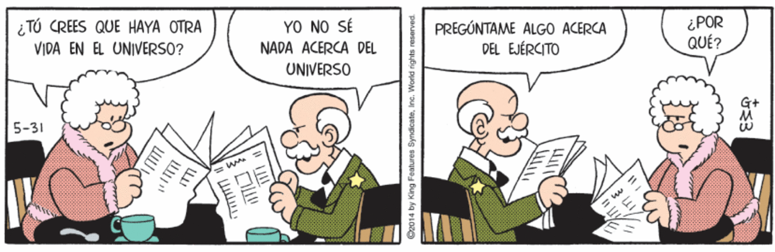 Illustration OCR: ¿ TÚ CREES QUE HAYA OTRA VIDA EN EL UNIVERSO? YO NO SÉ NADA ACERCA DEL UNIVERSO PREGÚNTAME ALGO ACERCA DEL EJÉRCITO ¿POR QUÉ? G+ 5-31 paruesau sybu p 2014 by King Features SyndicateInc. ¿ TÚ CREES QUE HAYA OTRA VIDA EN EL UNIVERSO? YO NO SÉ NADA ACERCA DEL UNIVERSO PREGÚNTAME ALGO ACERCA DEL EJÉRCITO ¿POR QUÉ? G+ 5-31 paruesau sybu p 2014 by King Features Syndicate
