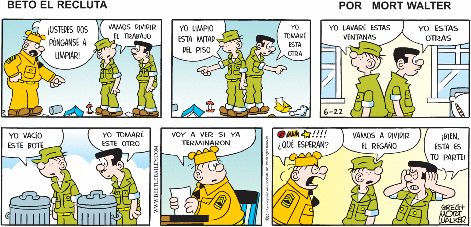 Organism OCR: mo ¡SEGURO QUE ESTÁN PERDIEND0 ¡YA SABÍA QUE AUN NO LO ?OY A VEAN ESTE Mort Walker's CHECARLOS PISO! EL TIEMPO! LIMPIABAN! beto eI recluta VAMOS DIVIDIR YO LIMPIO ESTA MITAD YO YO LAVARÉ ESTAS YO ESTAS ¡USTEDES DOS PÓNGANSE A EL TRABAJO TOMARÉ VENTANAS OTRAS ESTA DEL PISO LIMPIAR! OTRA 6-22 GAh !!!! ¿QUÉ ESPERAN? VOY A VER SI YA YO VACÍO ESTE BOTE YO TOMARÉ ESTE OTRO VAMOS A DIVIDIR ¡BIENTERMINARON EL REGAÑO ESTA ES TU PARTE! GREG+ MORT WALKER mo ¡SEGURO QUE ESTÁN PERDIEND0 ¡YA SABÍA QUE AUN NO LO ?OY A VEAN ESTE Mort Walker's CHECARLOS PISO! EL TIEMPO! LIMPIABAN! beto eI recluta VAMOS DIVIDIR YO LIMPIO ESTA MITAD YO YO LAVARÉ ESTAS YO ESTAS ¡USTEDES DOS PÓNGANSE A EL TRABAJO TOMARÉ VENTANAS OTRAS ESTA DEL PISO LIMPIAR! OTRA 6-22 GAh !!!! ¿QUÉ ESPERAN? VOY A VER SI YA YO VACÍO ESTE BOTE YO TOMARÉ ESTE OTRO VAMOS A DIVIDIR ¡BIENTERMINARON EL REGAÑO ESTA ES TU PARTE! GREG+ MORT WALKER