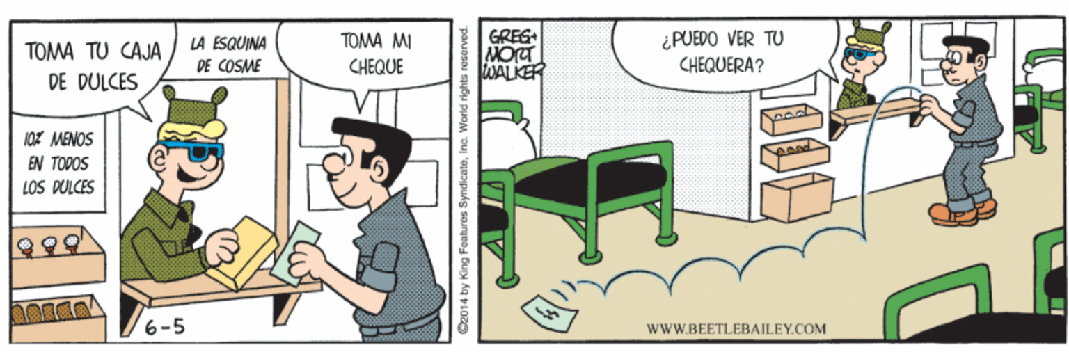 Fictional character OCR: GRES MOrT WALKER ¿PUEDO VER TU CHEQUERA? LA ESQUINA TOMA MI TOMA TU CAJA DE COSME CHEQUE DE DULCES 10r MENOS EN TODOS LOS DULCES 6-5 wWW.BEETLEBAILEY.COM O2014 by King Features SyndicateInc. World rights reserved. GRES MOrT WALKER ¿PUEDO VER TU CHEQUERA? LA ESQUINA TOMA MI TOMA TU CAJA DE COSME CHEQUE DE DULCES 10r MENOS EN TODOS LOS DULCES 6-5 wWW.BEETLEBAILEY.COM O2014 by King Features SyndicateInc. World rights reserved.