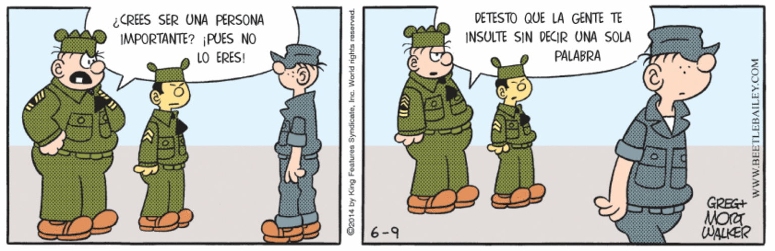People OCR: DETESTO QUE LA GENTE TE ¿CREES SER UNA PERSONA IMPORTANTE? ¡PUES NO LO ERES! INSULTE SIN DECIR UNA SOLA PALABRA GREG+ 6-9 WALKER ©2014 by King Features SyndicateInc. World rights wwW.BEETLEBAILEY.COM DETESTO QUE LA GENTE TE ¿CREES SER UNA PERSONA IMPORTANTE? ¡PUES NO LO ERES! INSULTE SIN DECIR UNA SOLA PALABRA GREG+ 6-9 WALKER ©2014 by King Features SyndicateInc. World rights wwW.BEETLEBAILEY.COM