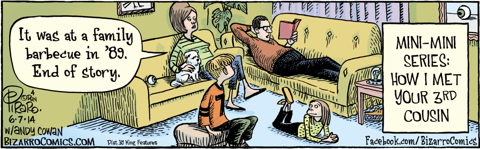 Conversation OCR: BIZARROCOMICS.COM Facebook.com/BizarroComies E Dist Y King Featuras ?1 11T11 It was at a family barbecue in '89. End of story. MINI-MINI SERIES: HOW I |G MET YOUR 3RD COUSIN VAN 6.7.14 WANDY COWAN BIZARROCOMICS.COM Facebook.com/BizarroComies E Dist Y King Featuras ? 1 11T11 It was at a family barbecue in '89. End of story. MINI-MINI SERIES: HOW I |G MET YOUR 3RD COUSIN VAN 6.7.14 WANDY COWAN