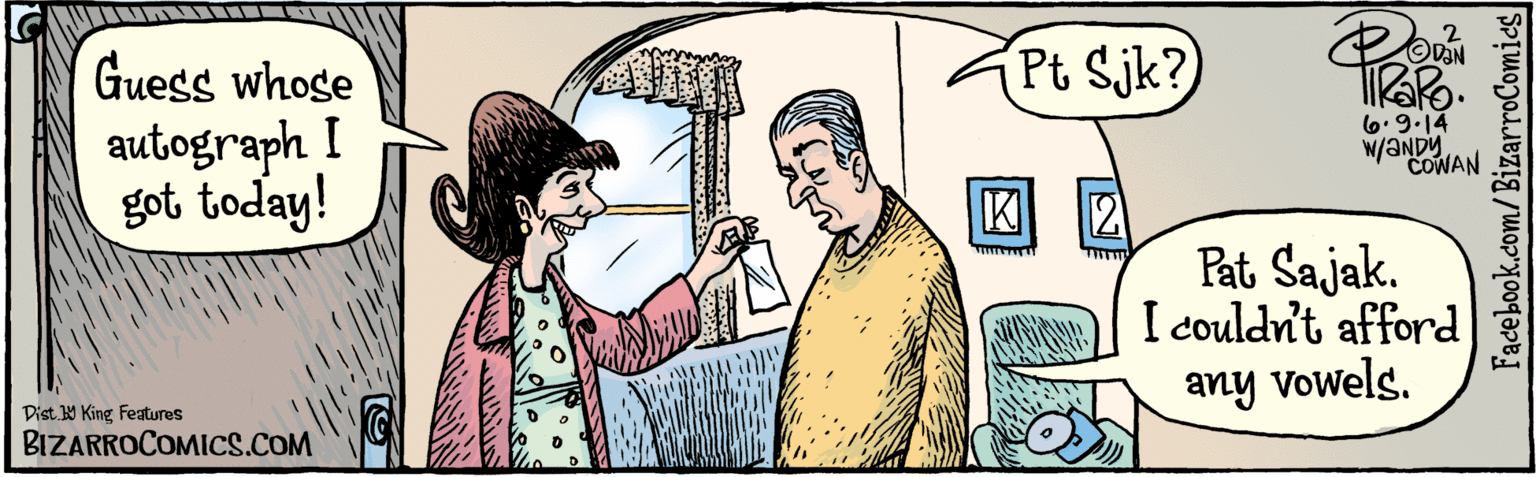 Line OCR: BIZARROCOMICS.COM Guess whose autograph I got today! Pt Sjk? Pat Sajak. I couldr't afford any vowels. K 21 Dist. 9 King features w/ 6.9 14 ANDY COWAN Facebook.com/BizarroComics BIZARROCOMICS.COM Guess whose autograph I got today! Pt Sjk? Pat Sajak. I couldr't afford any vowels. K 21 Dist. 9 King features w/ 6.9 14 ANDY COWAN Facebook.com/BizarroComics