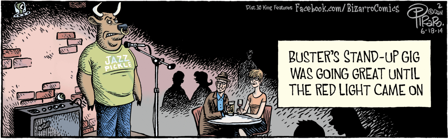 Sharing OCR: BIZARROCOMICS.COM Facebook.com/BizarroComics Dist 9 King Features DAN 6'18.14 JAZZ PICKLE BUSTER'S STAND-UP GIG WAS GOING GREAT UNTIL THE RED LIGHT CAME ON BIZARROCOMICS.COM Facebook.com/BizarroComics Dist 9 King Features DAN 6'18.14 JAZZ PICKLE BUSTER'S STAND-UP GIG WAS GOING GREAT UNTIL THE RED LIGHT CAME ON