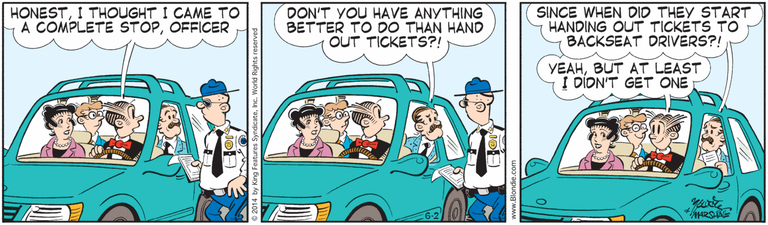 Font OCR: HONESTI THOUGHT I CAME TO A COMPLETE STOPOFFICER DON'T YOU HAVE ANYTHING BETTER TO DO THAN HAND OUT TICKETS?! SINCE WHEN DID THEY START HANDING OUT TICKETS TO BACKSEAT DRIVERS?! YEAHBUT AT LEAST I DION'T GET ONE +ARSHAE HONESTI THOUGHT I CAME TO A COMPLETE STOPOFFICER DON'T YOU HAVE ANYTHING BETTER TO DO THAN HAND OUT TICKETS?! SINCE WHEN DID THEY START HANDING OUT TICKETS TO BACKSEAT DRIVERS?! YEAHBUT AT LEAST I DION'T GET ONE +ARSHAE
