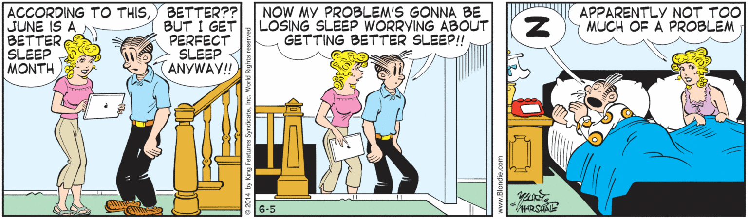 Cartoon OCR: ACCORDING TO THISSUNE IS A BETTER SLEEP MONTH BETTER?? BUT I GET PERFECT SLEEP ANYWAY! NOW MY PROBLEM'S GONNA BE LOSING SLEEP WORRYING ABOUT GETTING BETTER SLEEP!! APPARENTLY NOT TOO MUCH OF A PROBLEM 6-5 ACCORDING TO THISSUNE IS A BETTER SLEEP MONTH BETTER?? BUT I GET PERFECT SLEEP ANYWAY! NOW MY PROBLEM'S GONNA BE LOSING SLEEP WORRYING ABOUT GETTING BETTER SLEEP!! APPARENTLY NOT TOO MUCH OF A PROBLEM 6-5