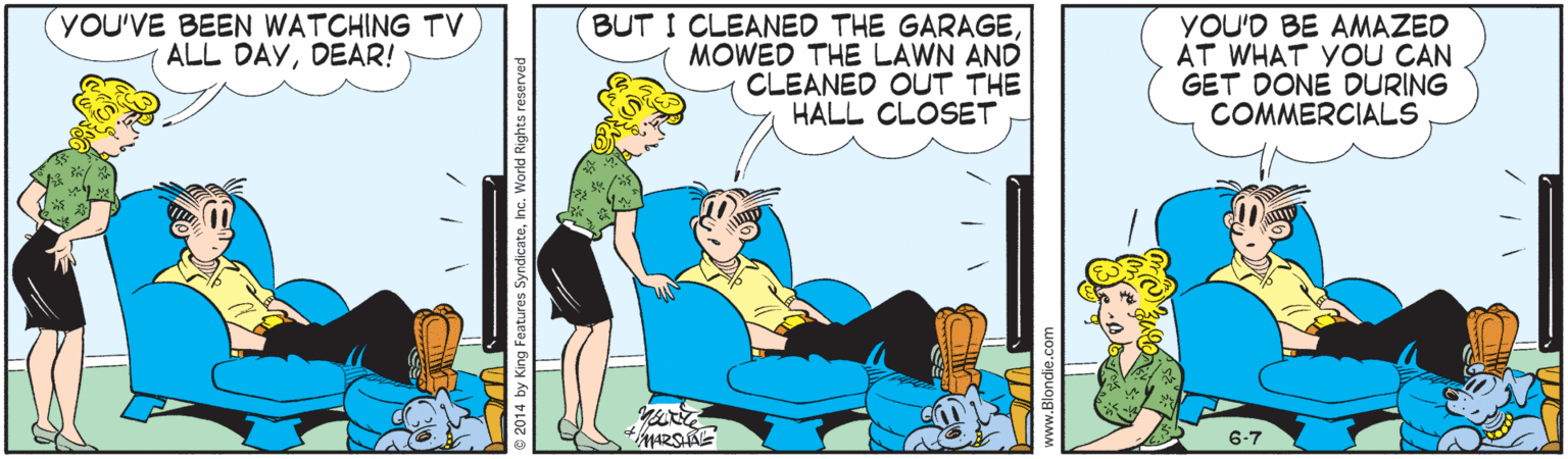 Illustration OCR: YOU'VE BEEN WATCHING Tv ALL DAYDEAR! BUT I CLEANED THE GARAGEMOWED THE LAWN AND CLEANED OUT THE HALL CLOSET YOU'D BE AMAZED AT WHAT YoU CAN GET DONE DURING COMMERCIALS 6-7 ateInc. World Rights reserved YOU'VE BEEN WATCHING Tv ALL DAYDEAR! BUT I CLEANED THE GARAGEMOWED THE LAWN AND CLEANED OUT THE HALL CLOSET YOU'D BE AMAZED AT WHAT YoU CAN GET DONE DURING COMMERCIALS 6-7 ateInc. World Rights reserved