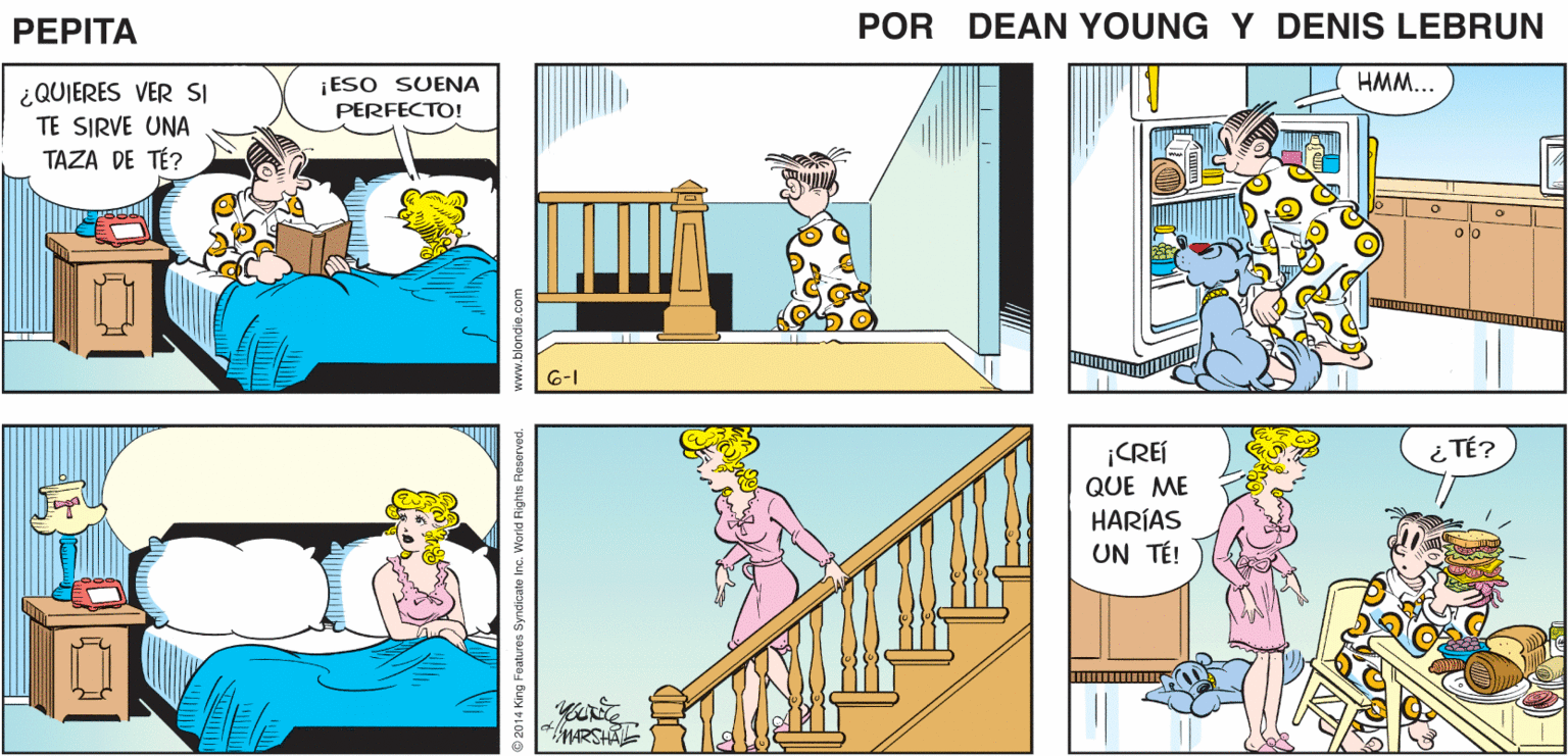 Yellow OCR: ¿AÓN NO PUEDES DORMIRTECARIÑO? ¡NO! SIGO DESPIERTA! ESTOY SEGURA ¿QUÉ TAL SI TE LEO ALGUNAS PÁGINAS DE ESTE- DE QUE ESO NO AYUDARÍA LIBRO? PEPTA EEANYUGs JOHN AMARSHAL ¡ESO SUENA PERFECTO! HMM... ¿QUIERES VER SI TE SIRVE UNA TAZA DE TÉ? Jo olo 6-1 ¿ TÉ? ¡CREÍ QUE ME HARÍAS UN TÉ! MARSHA re. World Rights Reser ved. www.blondie.com ¿AÓN NO PUEDES DORMIRTECARIÑO? ¡NO! SIGO DESPIERTA! ESTOY SEGURA ¿QUÉ TAL SI TE LEO ALGUNAS PÁGINAS DE ESTE- DE QUE ESO NO AYUDARÍA LIBRO? PEPTA EEANYUGs JOHN AMARSHAL ¡ESO SUENA PERFECTO! HMM... ¿QUIERES VER SI TE SIRVE UNA TAZA DE TÉ? Jo olo 6-1 ¿ TÉ? ¡CREÍ QUE ME HARÍAS UN TÉ! MARSHA re. World Rights Reser ved. www.blondie.com