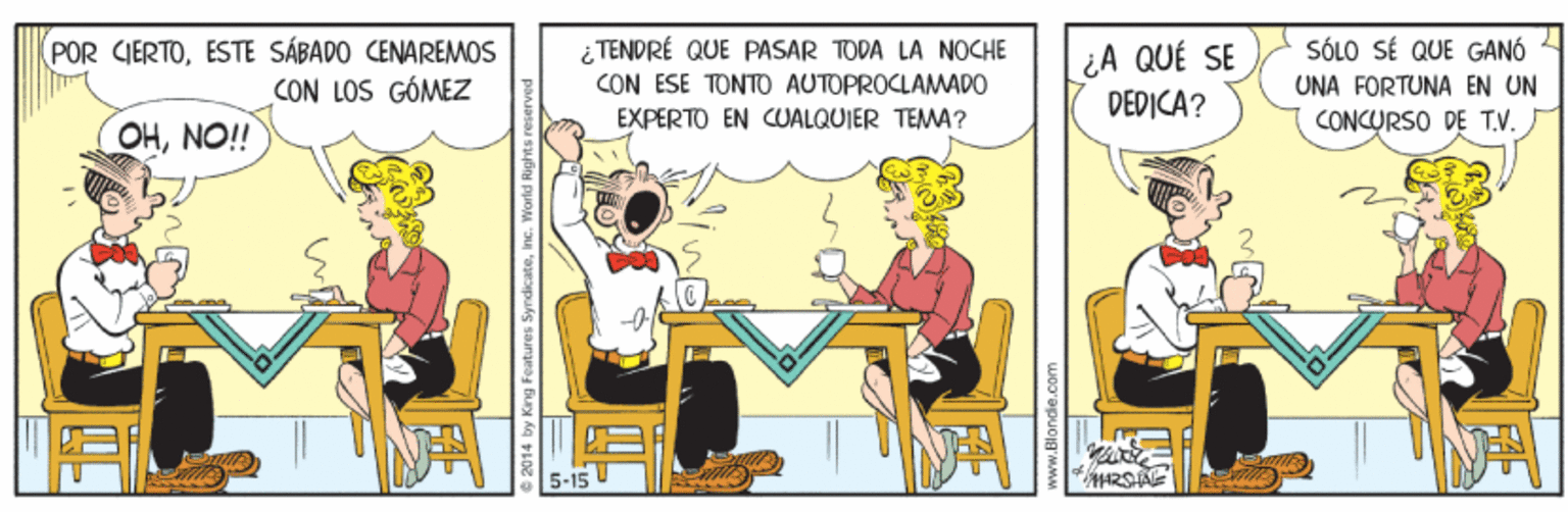 Illustration OCR: (POR CIERTOESTE SÁBADO CENAREMOS CON LOS GÓMEZ ¿ TENDRÉ QUE PASAR TODA LA NOCHE CON ESE TONTO AUTOPROCLAMADO ¿A QUÉ SE DEDICA? SÓLO SÉ QUE GANÓ UNA FORTUNA EN UN CONCURSO DE TV. EXPERTO EN CUALQUIER TEMA? OHNO! 5-15 mdicateInc. (POR CIERTOESTE SÁBADO CENAREMOS CON LOS GÓMEZ ¿ TENDRÉ QUE PASAR TODA LA NOCHE CON ESE TONTO AUTOPROCLAMADO ¿A QUÉ SE DEDICA? SÓLO SÉ QUE GANÓ UNA FORTUNA EN UN CONCURSO DE TV. EXPERTO EN CUALQUIER TEMA? OHNO! 5-15 mdicate