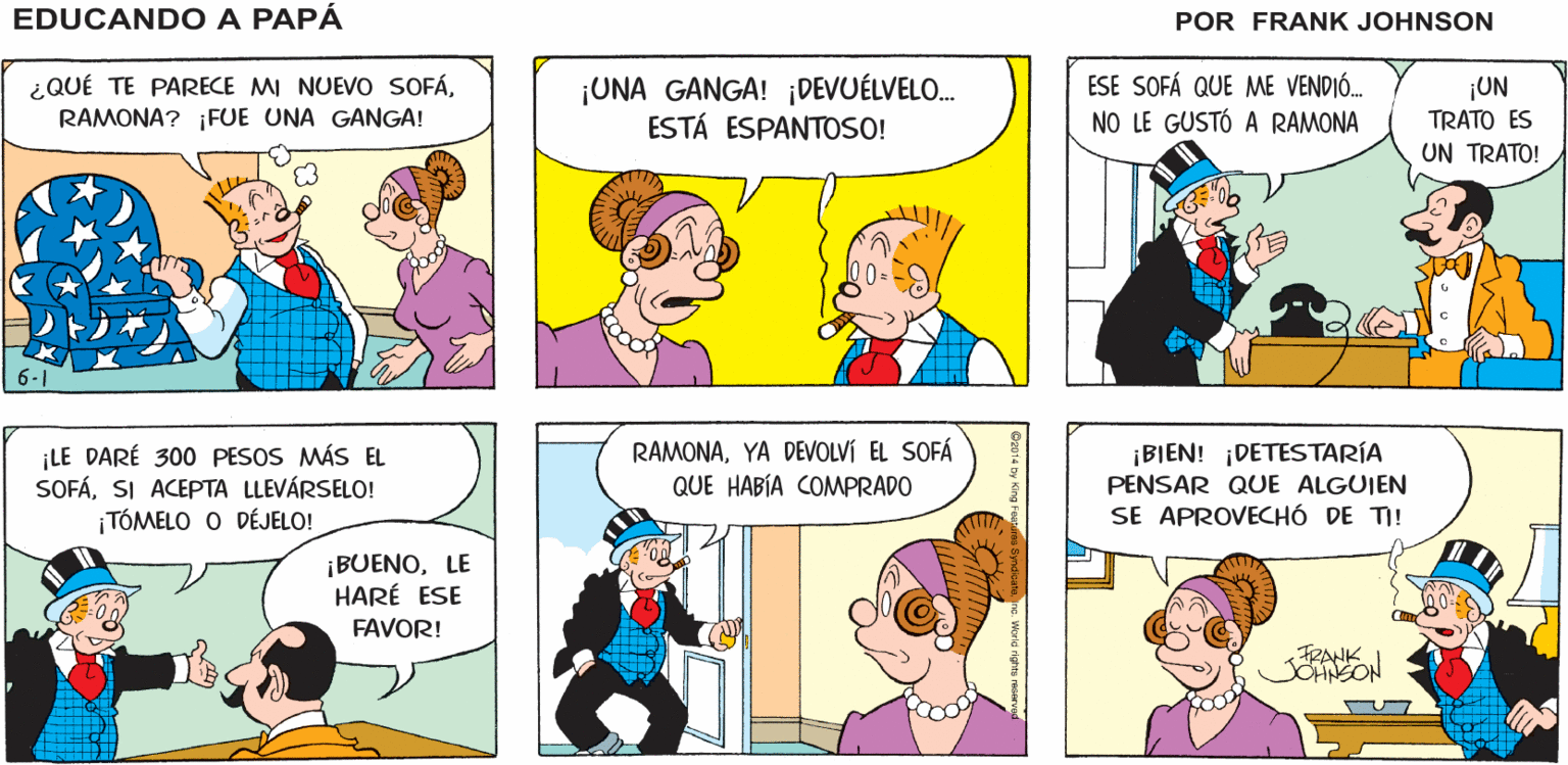 Font OCR: O MUEBLES CON DESCUENTO ¡ME LO EDUCANDO A LLEVO! PAPÁ OFERTA SOFÁ FRANK ¿QUÉ TE PARECE MI NUEVO SOFÁRAMONA? ¡FUE UNA GANGA! ¡UNA GANGA! ¡DEVUÉLVELO. ESTÁ ESPANTOSO! ESE SOFÁ QUE ME VENDIÓ. NO LE GUSTÓ A RAMONA ¡UN TRATO ES UN TRATO! 00- LE DARÉ 300 PESOS MÁS EL SOFÁSI ACEPTA LLEVÁRSELO! TÓMELO O DÉJELO! RAMONAYA DEVOLVÍ EL SOFÁ QUE HABÍA COMPRADO ¡BIEN! ¡DETESTARÍA PENSAR QUE ALGUIEN SE APROVECHÓ DE TI! ¡BUENOLE HARÉ ESE FAVOR! TRANKI SOHNSON OR014 by King Fe ne Worle rights rRsar O MUEBLES CON DESCUENTO ¡ME LO EDUCANDO A LLEVO! PAPÁ OFERTA SOFÁ FRANK ¿QUÉ TE PARECE MI NUEVO SOFÁRAMONA? ¡FUE UNA GANGA! ¡UNA GANGA! ¡DEVUÉLVELO. ESTÁ ESPANTOSO! ESE SOFÁ QUE ME VENDIÓ. NO LE GUSTÓ A RAMONA ¡UN TRATO ES UN TRATO! 00- LE DARÉ 300 PESOS MÁS EL SOFÁSI ACEPTA LLEVÁRSELO! TÓMELO O DÉJELO! RAMONAYA DEVOLVÍ EL SOFÁ QUE HABÍA COMPRADO ¡BIEN! ¡DETESTARÍA PENSAR QUE ALGUIEN SE APROVECHÓ DE TI! ¡BUENOLE HARÉ ESE FAVOR! TRANKI SOHNSON OR014 by King Fe ne Worle rights rRsar