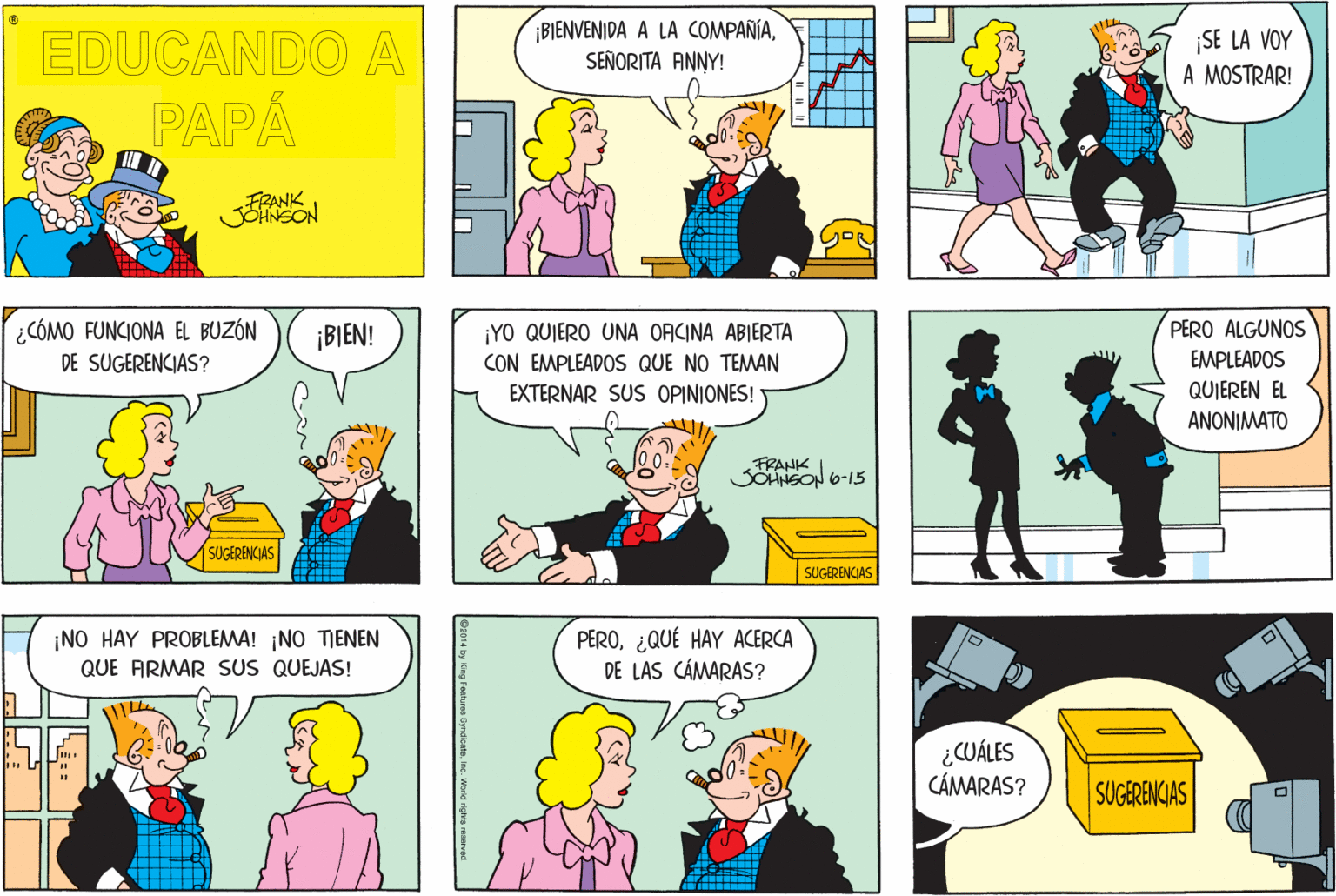 Mammal OCR: ¡BIENVENIDA A LA COMPAÑÍASEÑORITA ANNY! EDUCANDO A PAPÁ ¡SE LA VOY A MOSTRAR! FRANK JOHNSON ¿CÓMO FUNCIONA EL BUZÓN DE SUGERENCIAS? PERO ALGUNOS ¡YO QUIERO UNA OFICINA ABIERTA CON EMPLEADOS QUE NO TEMAN ¡BIEN! EMPLEADOS EXTERNAR SUS OPINIONES! QUIEREN EL ANONIMATO FRANK SOHNSON 6-15 SUGERENCIAS SUCGERENCIAS ¡NO HAY PROBLEMA! NO TIENEN QUE ARMAR SUS QUEJAS! PERO¿QUÉ HAY ACERCA DE LAS CÁMARAS? ¿CUÁLES CÁMARAS? SUGERENCIAS ¡BIENVENIDA A LA COMPAÑÍASEÑORITA ANNY! EDUCANDO A PAPÁ ¡SE LA VOY A MOSTRAR! FRANK JOHNSON ¿CÓMO FUNCIONA EL BUZÓN DE SUGERENCIAS? PERO ALGUNOS ¡YO QUIERO UNA OFICINA ABIERTA CON EMPLEADOS QUE NO TEMAN ¡BIEN! EMPLEADOS EXTERNAR SUS OPINIONES! QUIEREN EL ANONIMATO FRANK SOHNSON 6-15 SUGERENCIAS SUCGERENCIAS ¡NO HAY PROBLEMA! NO TIENEN QUE ARMAR SUS QUEJAS! PERO¿QUÉ HAY ACERCA DE LAS CÁMARAS? ¿CUÁLES CÁMARAS? SUGERENCIAS