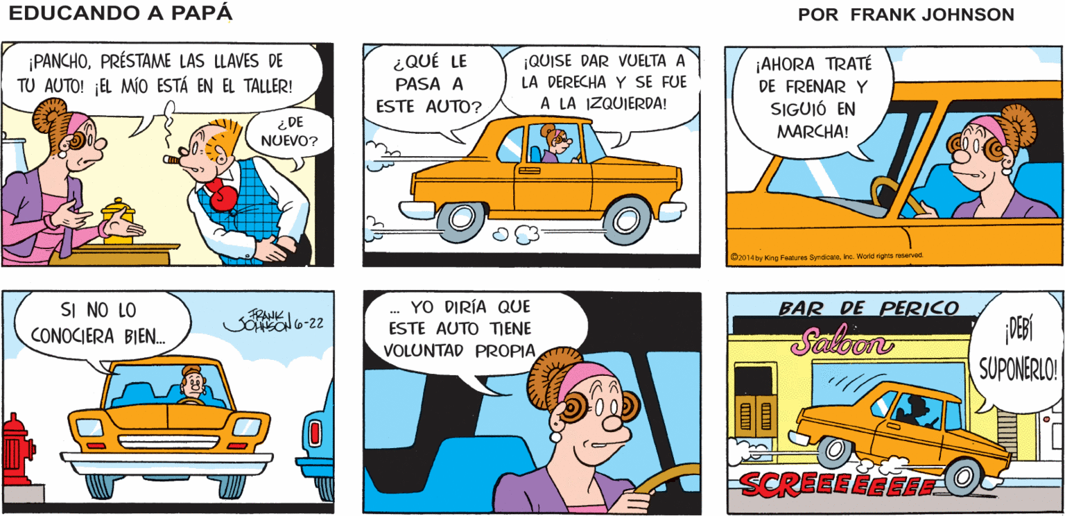 Line OCR: ¿DÓNDE ESTÁ MI SI NO ME VOY AHORA MISMOLLEGARÉ TARDE A M REUNIÓN DE HORTICULTURA EDUCANDO A BOLSO? PAPÁ FRANK JOHNSON ¡PANCHOPRÉSTAME LAS LLAVES DE TU AUTO! ¡EL MÍO ESTÁ EN EL TALLER! ¡QUISE DAR VUELTA A LA DERECHA Y SE FUE A LA IZQUIERDA! ¡AHORA TRATÉ DE FRENAR Y SIGUIÓ EN MARCHA! ¿QUÉ LE PASA A ESTE AUTO? ¿DE NUEVO? O2014 by King Femures Syndcaeinc. World rights reoerved YO DIRÍA QUE BAR DE PERICO SI NO LO CONOCIERA BIEN. FRANK ESTE AUTO TIENE Saloon VOLUNTAD PROPIA SUPONERLO! SCREEEEEEEE ¿DÓNDE ESTÁ MI SI NO ME VOY AHORA MISMOLLEGARÉ TARDE A M REUNIÓN DE HORTICULTURA EDUCANDO A BOLSO? PAPÁ FRANK JOHNSON ¡PANCHOPRÉSTAME LAS LLAVES DE TU AUTO! ¡EL MÍO ESTÁ EN EL TALLER! ¡QUISE DAR VUELTA A LA DERECHA Y SE FUE A LA IZQUIERDA! ¡AHORA TRATÉ DE FRENAR Y SIGUIÓ EN MARCHA! ¿QUÉ LE PASA A ESTE AUTO? ¿DE NUEVO? O2014 by King Femures Syndcaeinc. World rights reoerved YO DIRÍA QUE BAR DE PERICO SI NO LO CONOCIERA BIEN. FRANK ESTE AUTO TIENE Saloon VOLUNTAD PROPIA SUPONERLO! SCREEEEEEEE