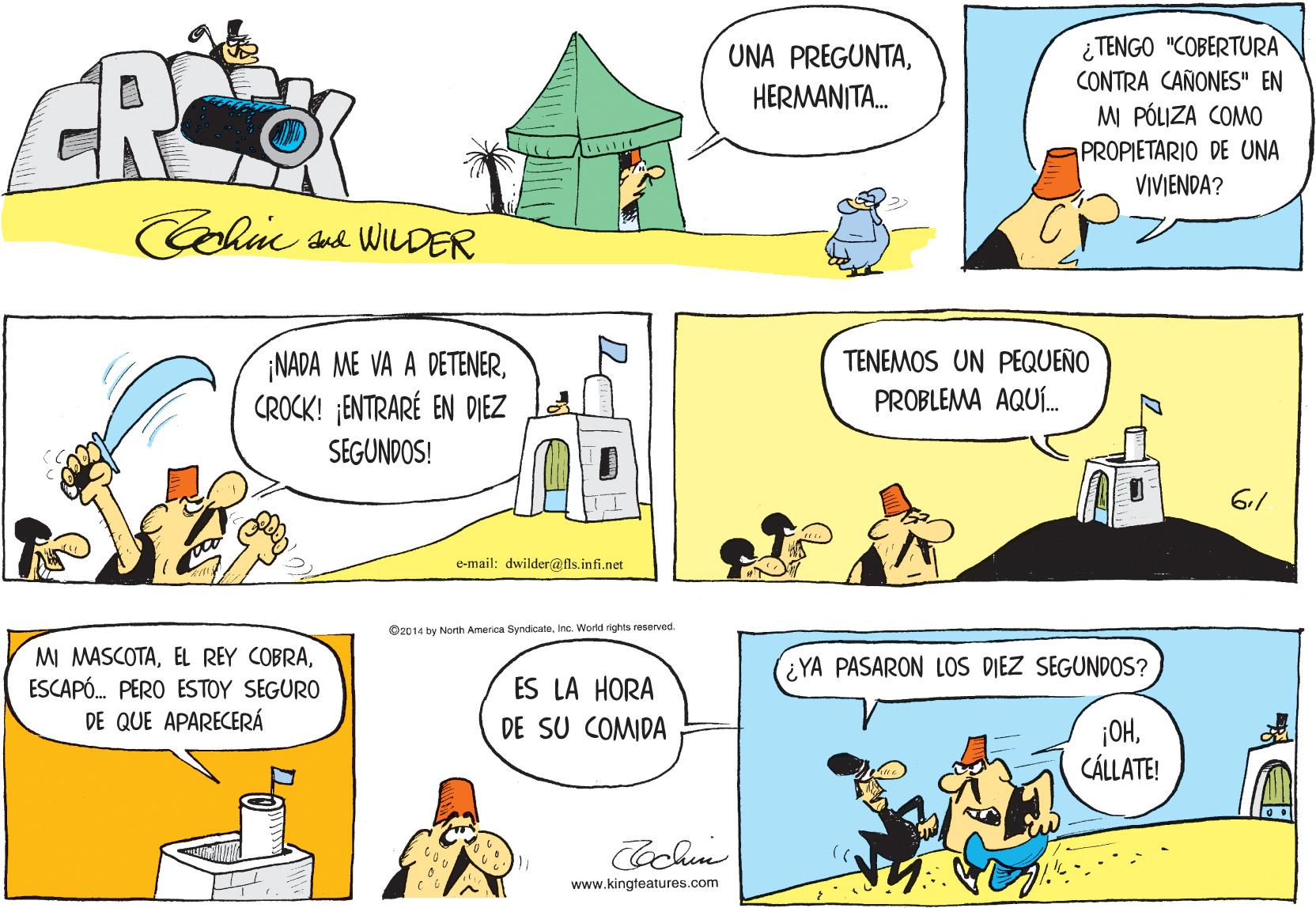 Rectangle OCR: CR ¿ TENGO "COBERTURA CONTRA CAÑONES" EN MI PÓLIZA COMO UNA PREGUNTAHERMANITA. PROPIETARIO DE UNA VIVIENDA? Colie sa WILDER TENEMOS UN PEQUEÑO ¡NADA ME VA A DETENERCROCK! ENTRARÉ EN DIEZ SEGUNDOS! PROBLEMA AQUÍ. 6.1 e-mail: dwilder@fls.infi.net O2014 by North America SyndicateESCAPÓ. PERO ESTOY SEGURO DE QUE APARECERÁ ¿YA PASARON LOS DIEZ SEGUNDOS? ES LA HORA DE SU COMIDA ¡OHCÁLLATE! www.kingteatures.com CR ¿ TENGO "COBERTURA CONTRA CAÑONES" EN MI PÓLIZA COMO UNA PREGUNTAHERMANITA. PROPIETARIO DE UNA VIVIENDA? Colie sa WILDER TENEMOS UN PEQUEÑO ¡NADA ME VA A DETENERCROCK! ENTRARÉ EN DIEZ SEGUNDOS! PROBLEMA AQUÍ. 6.1 e-mail: dwilder@fls.infi.net O2014 by North America SyndicateInc. World rights reservedMI MASCOTAEL REY COBRAESCAPÓ. PERO ESTOY SEGURO DE QUE APARECERÁ ¿YA PASARON LOS DIEZ SEGUNDOS? ES LA HORA DE SU COMIDA ¡OHCÁLLATE! www.kingteatures.com