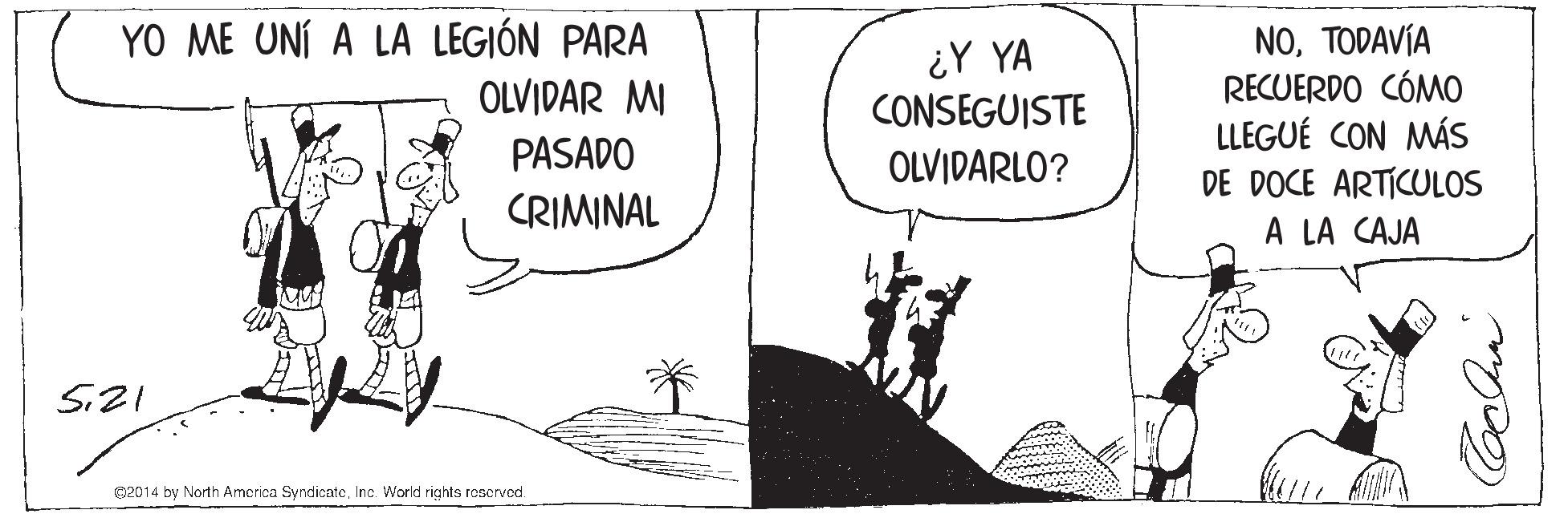 Parallel OCR: YO ME UNÍ A LA LEGIÓN PARA OLVIDAR MI ¿Y YA CONSEGUISTE OLVIDARLO? NOTODAVÍA RECUERDO CÓMO LLEGUÉ CON MÁS DE DOCE ARTICULOS PASADO CRIMINAL A LA CAJA 02014 by North America SyndicateInc. World rights reserved. YO ME UNÍ A LA LEGIÓN PARA OLVIDAR MI ¿Y YA CONSEGUISTE OLVIDARLO? NOTODAVÍA RECUERDO CÓMO LLEGUÉ CON MÁS DE DOCE ARTICULOS PASADO CRIMINAL A LA CAJA 02014 by North America SyndicateInc. World rights reserved.