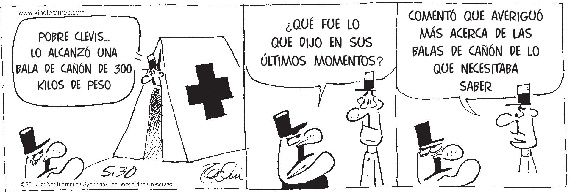 Cross OCR: COMENTÓ QUE AVERIGUÓ MÁS ACERCA DE LAS BALAS DE CAÑÓN DE LO www.kingfeatures.com POBRE CLEVIS. LO ALCANZÓ UNA BALA DE CAÑÓN DE 300 ¿QUÉ FUE LO QUE DIJO EN SUS ÚLTIMOS MOMENTOS? QUE NECESITABA KILOS DE PESO SABER 5.30 O2014 by Norlh Armerica SyndicateInce. World righla rescrved. COMENTÓ QUE AVERIGUÓ MÁS ACERCA DE LAS BALAS DE CAÑÓN DE LO www.kingfeatures.com POBRE CLEVIS. LO ALCANZÓ UNA BALA DE CAÑÓN DE 300 ¿QUÉ FUE LO QUE DIJO EN SUS ÚLTIMOS MOMENTOS? QUE NECESITABA KILOS DE PESO SABER 5.30 O2014 by Norlh Armerica SyndicateInce. World righla rescrved.