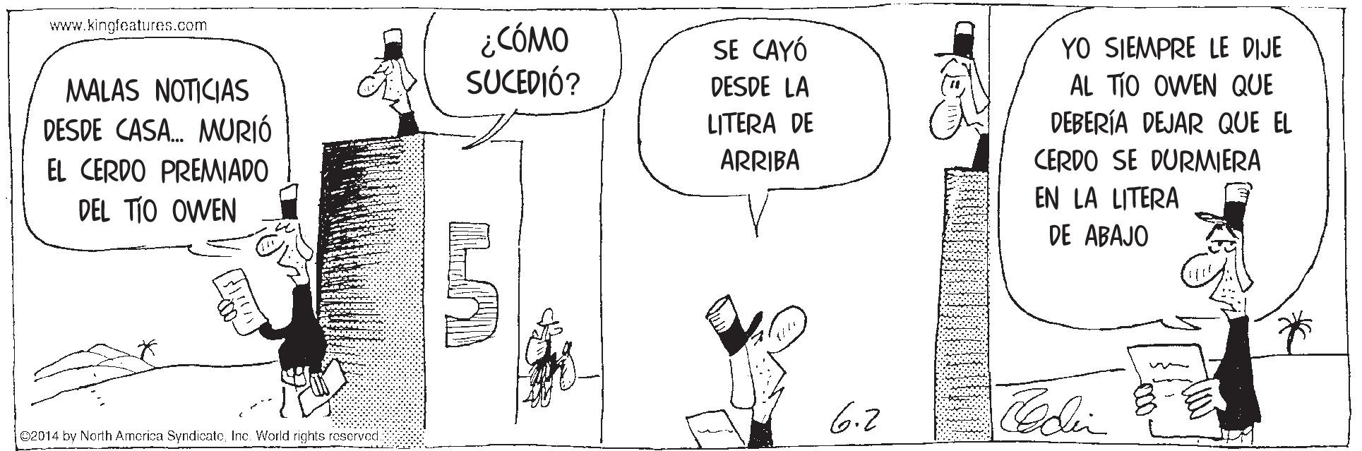 Gesture OCR: www.kingfoatures.com ¿CÓMO SUCEDIÓ? YO SIEMPRE LE DIJE AL TIO OWEN QUE DEBERÍA DEJAR QUE EL SE CAYÓ DESDE LA MALAS NOTICIAS DESDE CASA. MURIÓ EL CERDO PREMADO DEL TÍO OWEN LITERA DE ARRIBA CERDO SE DURMIERA EN LA LITERA DE ABAJO 6.2 Colin 02014 by North Amcrica SyndicatoInc. World rights rascrvod www.kingfoatures.com ¿CÓMO SUCEDIÓ? YO SIEMPRE LE DIJE AL TIO OWEN QUE DEBERÍA DEJAR QUE EL SE CAYÓ DESDE LA MALAS NOTICIAS DESDE CASA. MURIÓ EL CERDO PREMADO DEL TÍO OWEN LITERA DE ARRIBA CERDO SE DURMIERA EN LA LITERA DE ABAJO 6.2 Colin 02014 by North Amcrica SyndicatoInc. World rights rascrvod