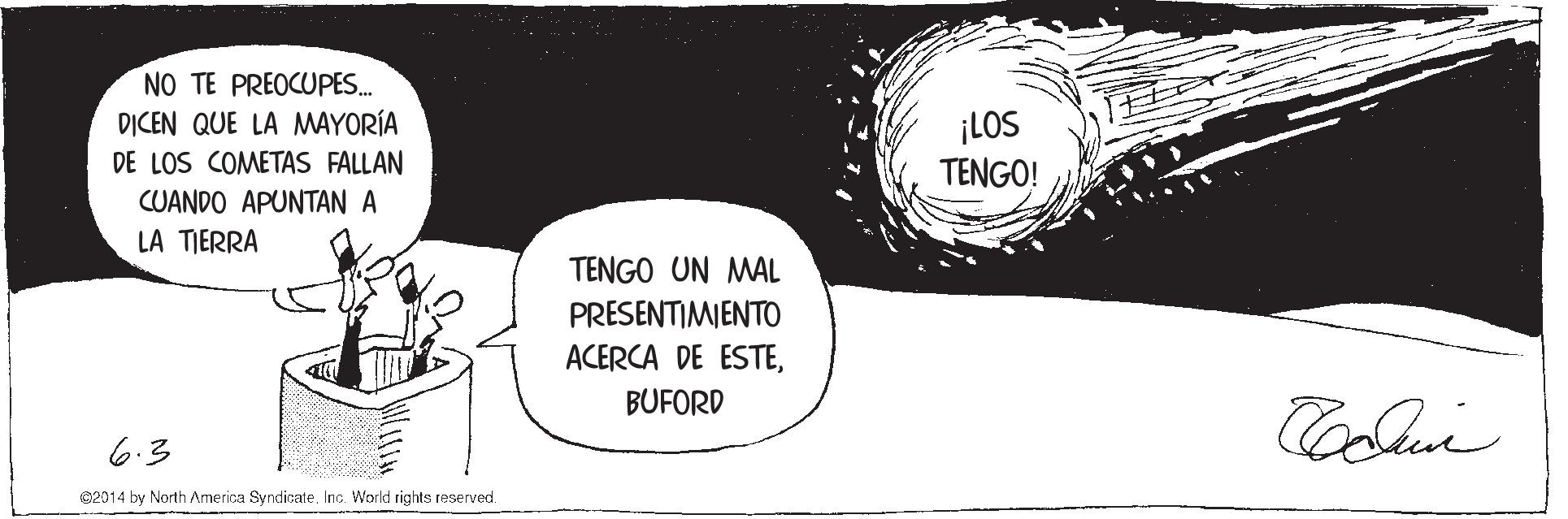 Monochrome OCR: NO TE PREOCUPES. DICEN QUE LA MAYORÍA ¡LOS TENGO! DE LOS COMETAS FALLAN CUANDO APUNTAN A LA TIERRA TENGO UN MAL PRESENTIMIENTO ACERCA DE ESTEBUFORD 6.3 02014 by North Armerica Syndicate. Inc. World rights reserved. NO TE PREOCUPES. DICEN QUE LA MAYORÍA ¡LOS TENGO! DE LOS COMETAS FALLAN CUANDO APUNTAN A LA TIERRA TENGO UN MAL PRESENTIMIENTO ACERCA DE ESTEBUFORD 6.3 02014 by North Armerica Syndicate. Inc. World rights reserved.
