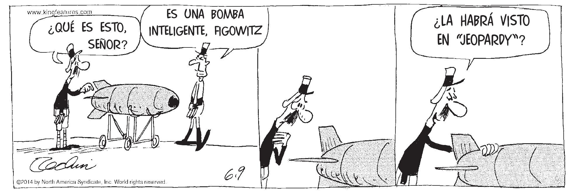 Illustration OCR: www.kingfeaturos.com ES UNA BOMBA ¿QUÉ ES ESTOSEÑOR? ¿LA HABRÁ VISTO EN "JEOPARDY"? INTELIGENTEFIGOWITZ Codlen 6.9 CP014 by North Ainerica SyridicaleInc. World rights reserved. www.kingfeaturos.com ES UNA BOMBA ¿QUÉ ES ESTOSEÑOR? ¿LA HABRÁ VISTO EN "JEOPARDY"? INTELIGENTEFIGOWITZ Codlen 6.9 CP014 by North Ainerica SyridicaleInc. World rights reserved.