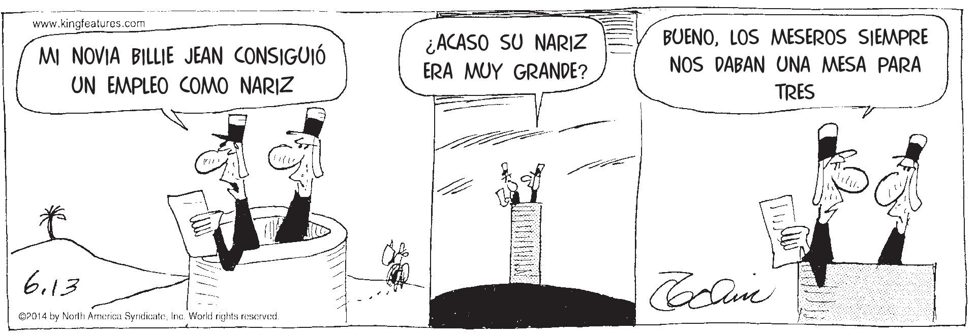 Rectangle OCR: www.kingfeatures.com MI NOVIA BILLIE JEAN CONSIGUIÓ UN EMPLEO COMO NARIZ ¿ACASO SU NARIZ ERA MUY GRANDE? BUENOLOS MESEROS SIEMPRE NOS DABAN UNA MESA PARA TRES 6.13 02014 by North Armerica SyndicateInc. World rights rescrved. www.kingfeatures.com MI NOVIA BILLIE JEAN CONSIGUIÓ UN EMPLEO COMO NARIZ ¿ACASO SU NARIZ ERA MUY GRANDE? BUENOLOS MESEROS SIEMPRE NOS DABAN UNA MESA PARA TRES 6.13 02014 by North Armerica SyndicateInc. World rights rescrved.