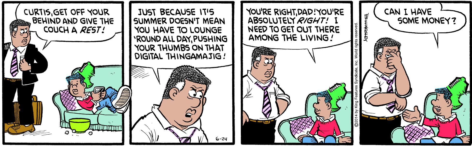 Art OCR: JUST BECAUSE IT'S SUMMER DOESN'T MEAN YOU HAVE TO LOUNGE 'ROUND ALL DAYPUSHING YOUR THUMBS ON THAT DIGITAL THINGAMAJIG! YOU'RE RIGHTDAD!YOU'RE ABSOLUTELY RIGHT! I NEED TO GET OUT THERE AMONG THE LIVING! CURTISGET OFF YOUR BEHIND AND GIVE THE COUCH A REST! CAN I HAVE SOME MONEY? 6-24 014 by King Featu JUST BECAUSE IT'S SUMMER DOESN'T MEAN YOU HAVE TO LOUNGE 'ROUND ALL DAYPUSHING YOUR THUMBS ON THAT DIGITAL THINGAMAJIG! YOU'RE RIGHTDAD!YOU'RE ABSOLUTELY RIGHT! I NEED TO GET OUT THERE AMONG THE LIVING! CURTISGET OFF YOUR BEHIND AND GIVE THE COUCH A REST! CAN I HAVE SOME MONEY? 6-24 014 by King Featu