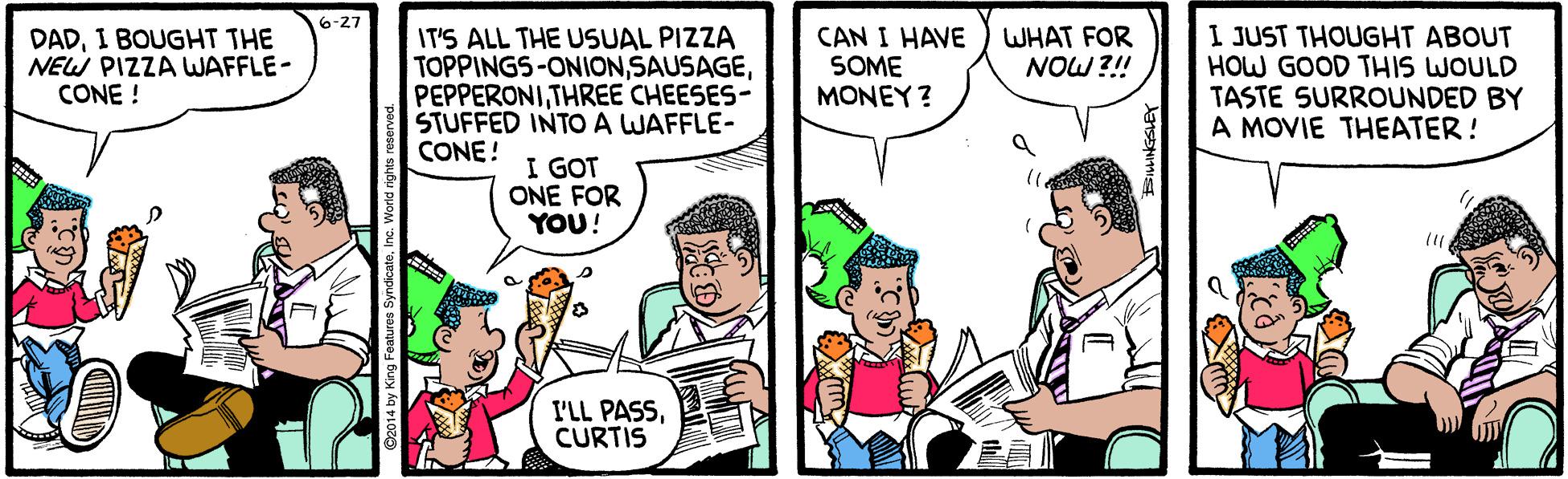People OCR: 6-27 DADI BOUGHT THE NEW PIZZA WAFFLE- CONE ! IT'S ALL THE USUAL PIZZA TOPPINGS-ONIONTHREE CHEESES- STUFFED INTO A WAFFLE- CONE ! CAN I HAVE SOME MONEY ? I JUST THOUGHT ABOUT HOW GOOD THIS WOULD TASTE SURROUNDED BY A MOVIE THEATER! WHAT FOR NOW ?!! I GOT ONE FOR YOU! I'LL PASSCURTIS 6-27 DADI BOUGHT THE NEW PIZZA WAFFLE- CONE ! IT'S ALL THE USUAL PIZZA TOPPINGS-ONIONTHREE CHEESES- STUFFED INTO A WAFFLE- CONE ! CAN I HAVE SOME MONEY ? I JUST THOUGHT ABOUT HOW GOOD THIS WOULD TASTE SURROUNDED BY A MOVIE THEATER! WHAT FOR NOW ?!! I GOT ONE FOR YOU! I'LL PASS