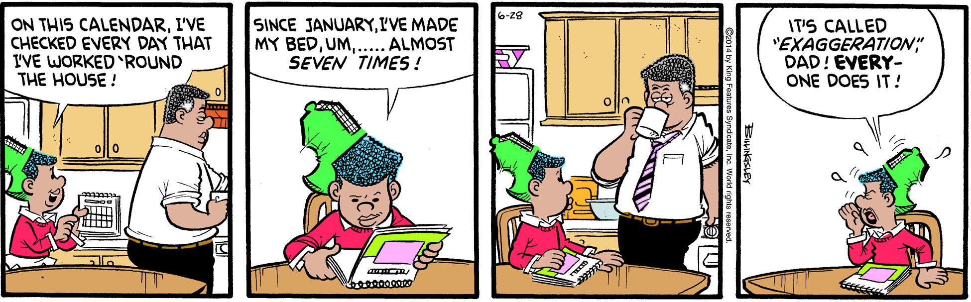 Humour OCR: 6-28 ON THIS CALENDARI'VE CHECKED EVERY DAY THAT I'VE WORKED ROUND THE HOUSE! SINCE JANUARYI'VE MADE MY BED... ALMOST SEVEN TIMES ! IT'S CALLED "EXAGGERATION" DAD! EVERY- ONE DOES IT! RY bo00000000 BINGSLEY 2014 by King Features 6-28 ON THIS CALENDARI'VE CHECKED EVERY DAY THAT I'VE WORKED ROUND THE HOUSE! SINCE JANUARYI'VE MADE MY BED... ALMOST SEVEN TIMES ! IT'S CALLED "EXAGGERATION" DAD! EVERY- ONE DOES IT! RY bo00000000 BINGSLEY 2014 by King Features