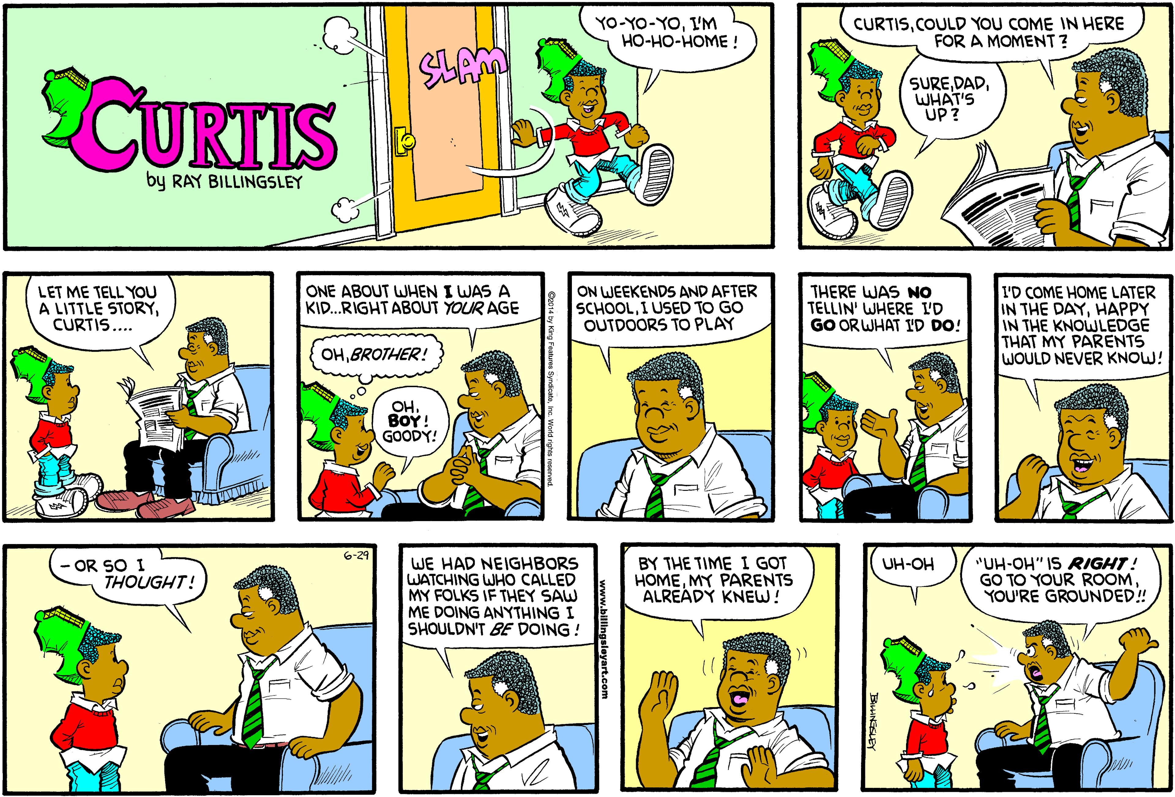 Cartoon OCR: YO-YO-YOI'M HO-HO-HOME ! CURTISCOULD YOU COME IN HERE FOR A MOMENT? CURTIS SUREWHAT'S UP? by RAY BILLINGSLEY LET ME TELL YOU A LITTLE STORYCURTIS.... ONE ABOUT WHEN I WAS A KID.RIGHT ABOUT YOUR AGE ON WEEKENDS AND AFTER SCHOOLI USED TO GO OUTDOORS TO PLAY THERE WAS NO TELLIN' WHERE I'D GO OR WHAT ID DO! I'D COME HOME LATER IN THE DAYHAPPY IN THE KNOWLEDGE THAT MY PARENTS WOULD NEVER KNOW! OHBROTHER! OH. ???! GOODY! 6-29 - OR SO I THOUGHT! WE HAD NEIGHBORS WATCHING WHO CALLED MY FOLKS IF THEY SAW ME DOING ANYTHING I SHOULDN'T BE DOING ! BY THE TIME I GOT HOMEMY PARENTS ALREADÝ KNEW! "UH-OH" IS RIGHT! GO TO YOUR ROOMYOU'RE GROUNDED! UH-OH YO-YO-YOI'M HO-HO-HOME ! CURTISCOULD YOU COME IN HERE FOR A MOMENT? CURTIS SUREWHAT'S UP? by RAY BILLINGSLEY LET ME TELL YOU A LITTLE STORYCURTIS.... ONE ABOUT WHEN I WAS A KID.RIGHT ABOUT YOUR AGE ON WEEKENDS AND AFTER SCHOOLI USED TO GO OUTDOORS TO PLAY THERE WAS NO TELLIN' WHERE I'D GO OR WHAT ID DO! I'D COME HOME LATER IN THE DAYHAPPY IN THE KNOWLEDGE THAT MY PARENTS WOULD NEVER KNOW! OHBROTHER! OH. ???! GOODY! 6-29 - OR SO I THOUGHT! WE HAD NEIGHBORS WATCHING WHO CALLED MY FOLKS IF THEY SAW ME DOING ANYTHING I SHOULDN'T BE DOING ! BY THE TIME I GOT HOMEMY PARENTS ALREADÝ KNEW! "UH-OH" IS RIGHT! GO TO YOUR ROOMYOU'RE GROUNDED! UH-OH
