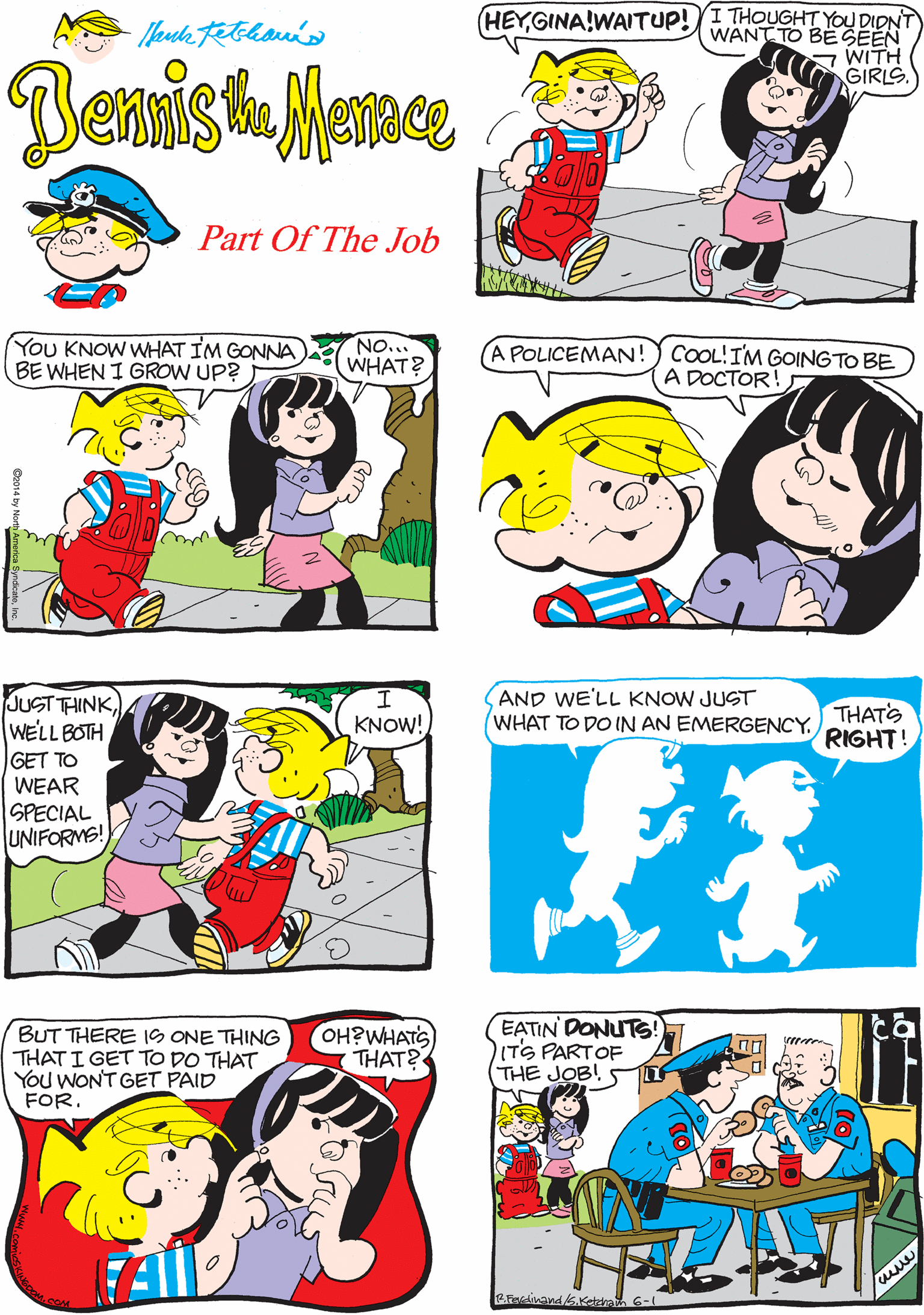 Comic book OCR: HEYGINA!WAITUP!YI THOUGHT YOU DIDNT WANT TO BE SEEN WITH GIRLS. NAWITS JUST THAT REDHEAD WITH THE VIOLIN IM WORRIED ABOUT. Denis Part Of The Job You KNOW WHAT IM GONNA BE WHEN I GROW UP? NO.. WHAT? A POLICEMAN! ) COOL!IM GOING TO BE A DOCTOR! JUST THINKWELL BOTH GET TO WEAR SPECIAL UNIFORMS! I. KNOW! BUT THERE 1S ONE THING THATI GET TO DO THAT YOu WONT GET PAID FOR. OH?WHATS THAT? EATIN DONUTS! ITS PARTOF (THE JOB! AND WE'LL KNOW JUST WHAT TO DO IN AN EMERGENCY. THATS RIGHT! R.Fivedinand&.Keteha 6- HEYGINA!WAITUP!YI THOUGHT YOU DIDNT WANT TO BE SEEN WITH GIRLS. NAWITS JUST THAT REDHEAD WITH THE VIOLIN IM WORRIED ABOUT. Denis Part Of The Job You KNOW WHAT IM GONNA BE WHEN I GROW UP? NO.. WHAT? A POLICEMAN! ) COOL!IM GOING TO BE A DOCTOR! JUST THINKWELL BOTH GET TO WEAR SPECIAL UNIFORMS! I. KNOW! BUT THERE 1S ONE THING THATI GET TO DO THAT YOu WONT GET PAID FOR. OH?WHATS THAT? EATIN DONUTS! ITS PARTOF (THE JOB! AND WE'LL KNOW JUST WHAT TO DO IN AN EMERGENCY. THATS RIGHT! R.Fivedinand&.Keteha 6-
