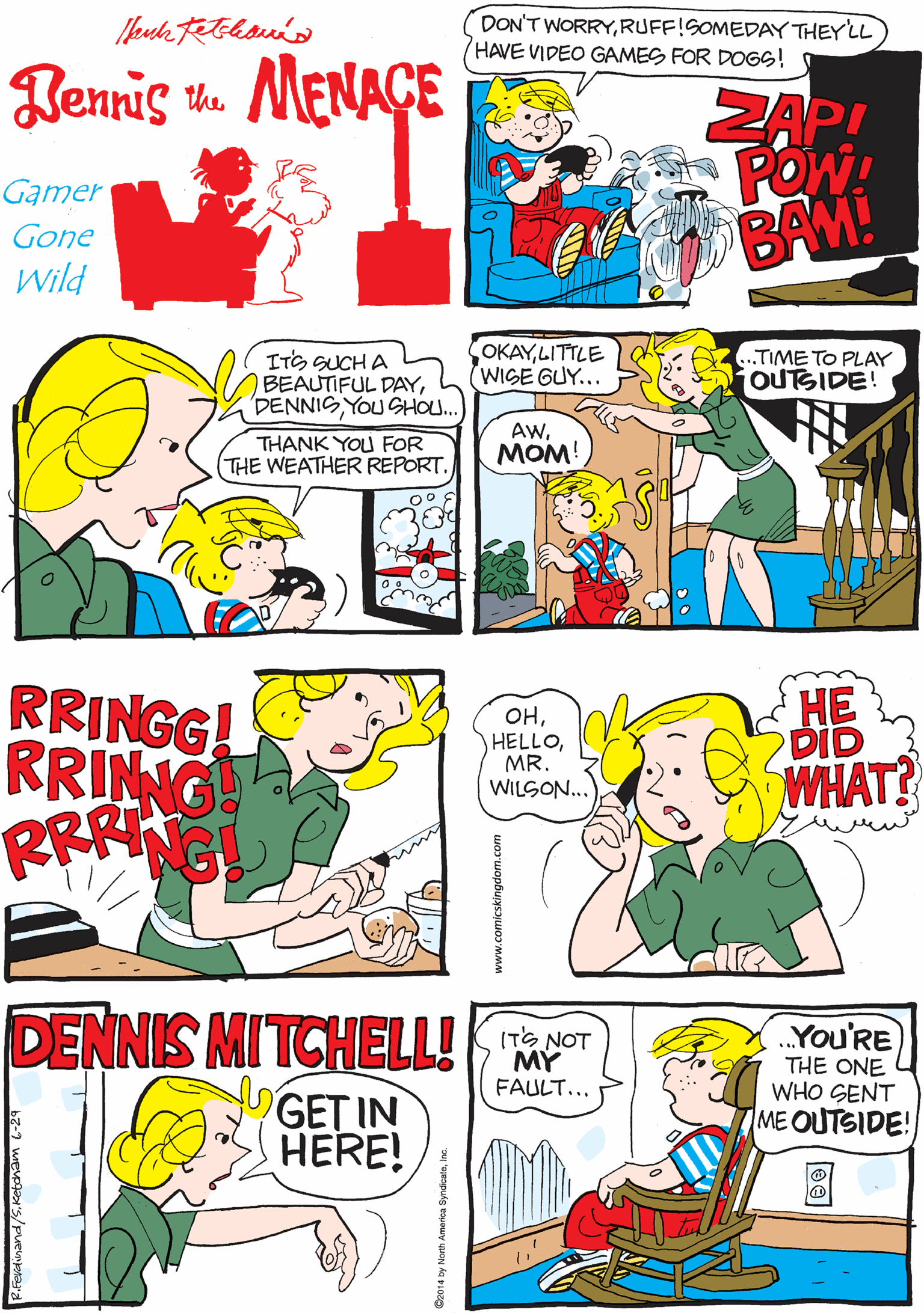 Illustration OCR: DON'T WORRYRUFF!SOMEDAY THEY LL HAVE VIDEO GAMES FOR DOGS! BUT FOR NOWILL JUST PLAY FOR YOu! Rennis u. MENAGE ZAP! POW! BAM! Gamer Gone Wild OKAYLITTLE WISE GUY... RRINGG! RRINNG RRANG ITS SUCH A BEAUTIFUL DAYYOU SHOU. .TIME TO PLAY jOUTSIDE! THANK YOU FOR THE WEATHER REPORT. Aw???! ?? DENNIS MITCHELL! You'RE THE ONE WHO SENT ME OUTSIDE! ITS NOT OHMR. WILSON.. DID FAULT... WHAT? GET IN HERE! www.comicskingdom.com DON'T WORRYRUFF!SOMEDAY THEY LL HAVE VIDEO GAMES FOR DOGS! BUT FOR NOWILL JUST PLAY FOR YOu! Rennis u. MENAGE ZAP! POW! BAM! Gamer Gone Wild OKAYLITTLE WISE GUY... RRINGG! RRINNG RRANG ITS SUCH A BEAUTIFUL DAYYOU SHOU. .TIME TO PLAY jOUTSIDE! THANK YOU FOR THE WEATHER REPORT. Aw???! ?? DENNIS MITCHELL! You'RE THE ONE WHO SENT ME OUTSIDE! ITS NOT OHMR. WILSON.. DID FAULT... WHAT? GET IN HERE! www.comicskingdom.com