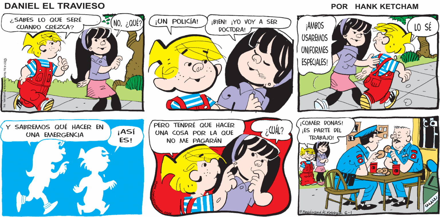 Human OCR: ¡HEYGINA! ESPERA! CREI QUE NO QUERÍAS SER VISTO CON NOSÓLO ES ESA PELIRROJA DEL VIOLÍN LA QUE ME PREOCUPA CHICAS DANIEL EL TRAVIESO ¿SABES LO QUE SERÉ CUANDO CREZCA? NO¿QUÉ? ¡UN POLICÍA! ¡BIEN! ¡YO VOY A SER AMBOS USAREMOS DOCTORA! LO SÉ UNIFORMES ESPECIALES! COMER DONAS! ES PARTE DEL PERO TENDRÉ QUE HACER Y SABREMOS QUÉ HACER EN UNA EMERGENCIA ¿CUÁL? ¡ASÍ UNA COSA POR LA QUE TRABAJO! ES! NO ME PAGARÁN 6-1 ¡HEYGINA! ESPERA! CREI QUE NO QUERÍAS SER VISTO CON NOSÓLO ES ESA PELIRROJA DEL VIOLÍN LA QUE ME PREOCUPA CHICAS DANIEL EL TRAVIESO ¿SABES LO QUE SERÉ CUANDO CREZCA? NO¿QUÉ? ¡UN POLICÍA! ¡BIEN! ¡YO VOY A SER AMBOS USAREMOS DOCTORA! LO SÉ UNIFORMES ESPECIALES! COMER DONAS! ES PARTE DEL PERO TENDRÉ QUE HACER Y SABREMOS QUÉ HACER EN UNA EMERGENCIA ¿CUÁL? ¡ASÍ UNA COSA POR LA QUE TRABAJO! ES! NO ME PAGARÁN 6-1