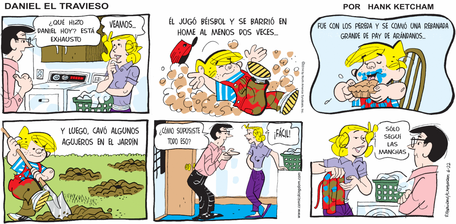 Art OCR: CREO QUE YO ME VOY A Hank Ketcham's Y. ¿QUÉ LEEMOS ESTA NOCHE? DORMIRPERO A MAMÁ NO LE IMPORTARÁ QUE LE DANIEL LEAS UN CUENTO EL TRAVIESO ¿QUÉ HIZO DANIEL HOY? ESTÁ EXHAUSTO ÉL JUGÓ BÉISBOL Y SE BARRIÓ EN HOME AL MENOS DOS VECES. VEAMOS. FUE CON LOS PEREDA Y SE COMIÓ UNA REBANADA GRANDE DE PAY DE ARÁNDANOS. Y LUEGOCAVÓ ALGUNOS AGUJEROS EN EL JARDÍN SÓLO ¿CÓMO SUPUSISTE FÁCILI SEGUÍ TODO ESO? LÁS MANCHAS CREO QUE YO ME VOY A Hank Ketcham's Y. ¿QUÉ LEEMOS ESTA NOCHE? DORMIRPERO A MAMÁ NO LE IMPORTARÁ QUE LE DANIEL LEAS UN CUENTO EL TRAVIESO ¿QUÉ HIZO DANIEL HOY? ESTÁ EXHAUSTO ÉL JUGÓ BÉISBOL Y SE BARRIÓ EN HOME AL MENOS DOS VECES. VEAMOS. FUE CON LOS PEREDA Y SE COMIÓ UNA REBANADA GRANDE DE PAY DE ARÁNDANOS. Y LUEGOCAVÓ ALGUNOS AGUJEROS EN EL JARDÍN SÓLO ¿CÓMO SUPUSISTE FÁCILI SEGUÍ TODO ESO? LÁS MANCHAS