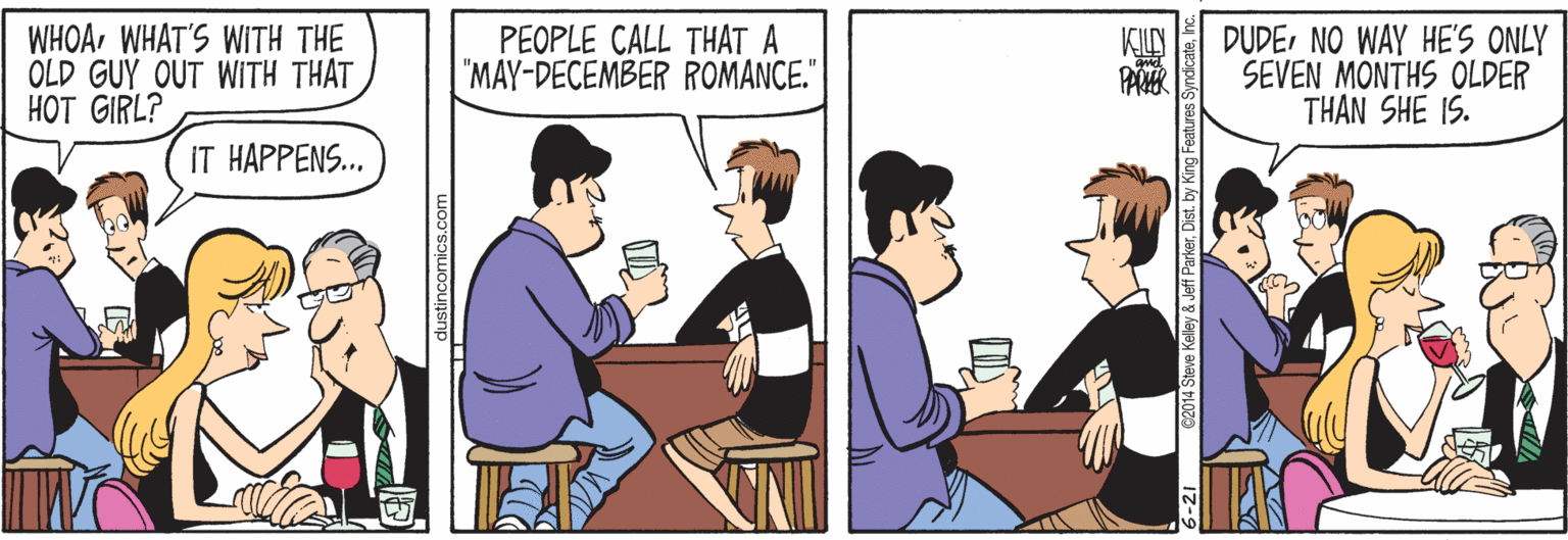 Font OCR: WHOAWHAT'S WITH THE OLD GUY OUT WITH THAT HOT GIRL? PEOPLE CALL THÁT A "MAY-DECEMBER ROMANCE." DUDENO WAY HE'S ONLY SEVEN MONTHS OLDER THAN SHE IS. PAR IT HAPPENS.. ©2014 Steve Kelley & Jeff Parkerh WHOAWHAT'S WITH THE OLD GUY OUT WITH THAT HOT GIRL? PEOPLE CALL THÁT A "MAY-DECEMBER ROMANCE." DUDENO WAY HE'S ONLY SEVEN MONTHS OLDER THAN SHE IS. PAR IT HAPPENS.. ©2014 Steve Kelley & Jeff ParkerDist. by King Features Syndicate
