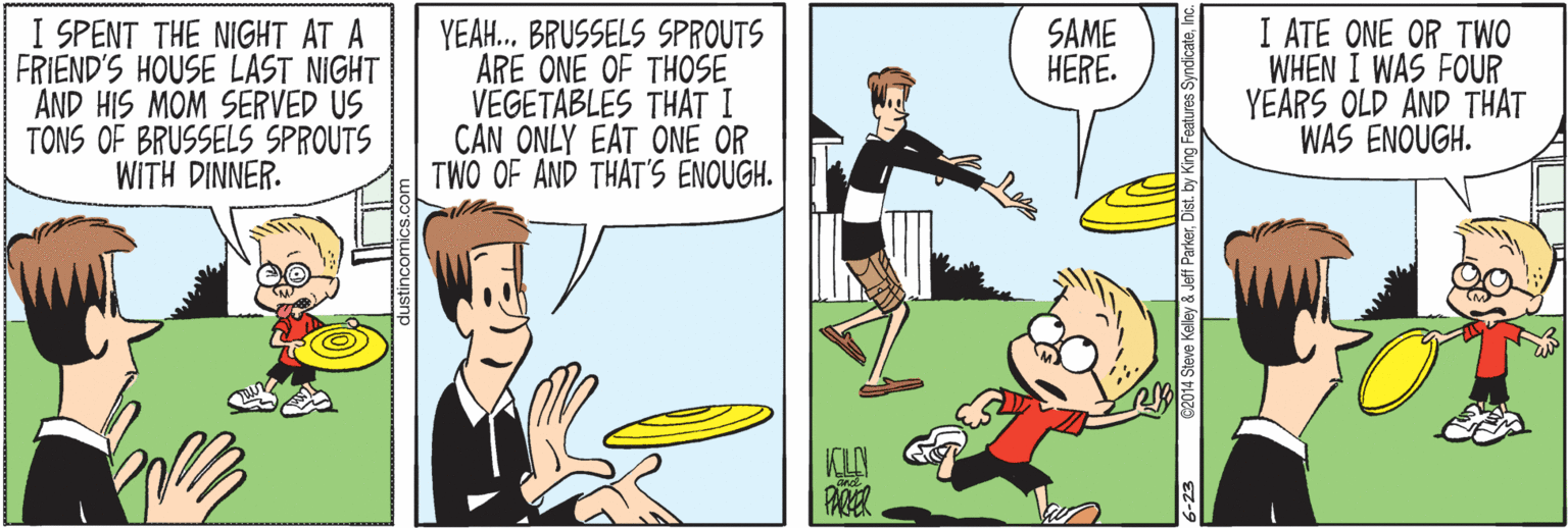 Parallel OCR: I SPENT THE NIGHT AT A FRIEND'S HOUSE LAST NIGHT AND HIS MOM SERVED US TONS OF BRUSSELS SPROUTS WITH DINNER. I ATE ONE OR TWO WHEN I WAS FOUR YEARS OLD AND THAT WAS ENOUGH. SAME HERE. YEAH. BRUSSELS SPROUTS ARE ONE OF THOSE VEGETABLES THAT I CAN ONLY EAT ONE OR TWO OF AND THAT'S ENOUGH. ustincomic 6-23 02014 Steve Kelley & Jeff ParkerInc. I SPENT THE NIGHT AT A FRIEND'S HOUSE LAST NIGHT AND HIS MOM SERVED US TONS OF BRUSSELS SPROUTS WITH DINNER. I ATE ONE OR TWO WHEN I WAS FOUR YEARS OLD AND THAT WAS ENOUGH. SAME HERE. YEAH. BRUSSELS SPROUTS ARE ONE OF THOSE VEGETABLES THAT I CAN ONLY EAT ONE OR TWO OF AND THAT'S ENOUGH. ustincomic 6-23 02014 Steve Kelley & Jeff ParkerDist. by King Features Syndicate