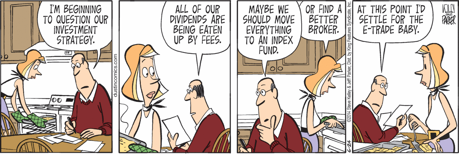 People OCR: I'M BEGINNING TO QUESTION OUR INVESTMENT STRATEGY. ALL OF OUR DIVIDENDS ARE BEING EATEN UP BY FEES. MAYBE WE SHOULD MOVE EVERYTHING TO AN INDEX FUND. OR FIND A BETTER BROKER. AT THIS POINT I'D SETTLE FOR THE E-TRADE BABY. 00 stincomics.com 4 Steve Kelley &Jeff ParkerDist. by King Fea I'M BEGINNING TO QUESTION OUR INVESTMENT STRATEGY. ALL OF OUR DIVIDENDS ARE BEING EATEN UP BY FEES. MAYBE WE SHOULD MOVE EVERYTHING TO AN INDEX FUND. OR FIND A BETTER BROKER. AT THIS POINT I'D SETTLE FOR THE E-TRADE BABY. 00 stincomics.com 4 Steve Kelley &Jeff ParkerDist. by King Fea